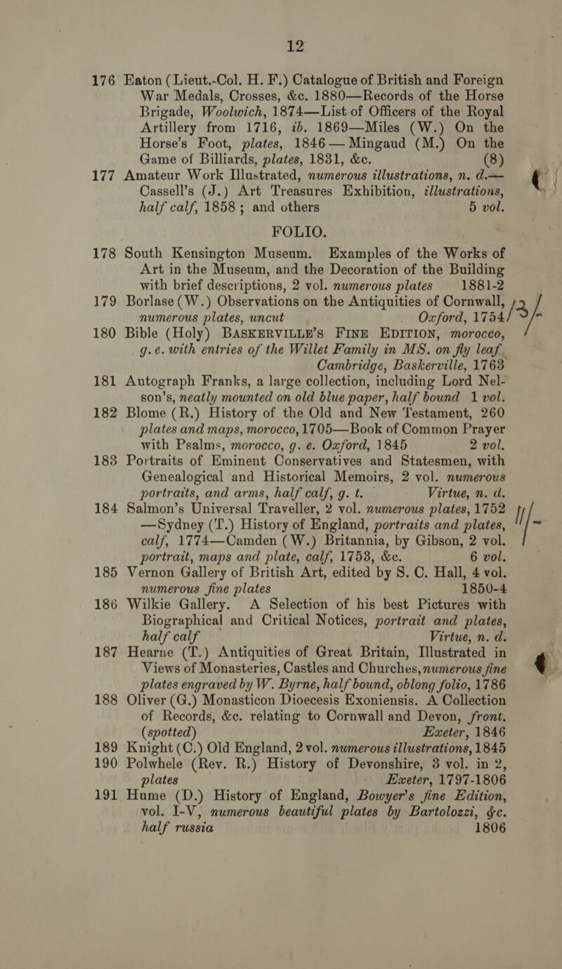 176 117 179 180 181 182 183 184 189 190 191 12 FOLIO. Cambridge, Baskerville, 1763 portratt, maps and plate, calf, 17538, &amp;e. 6 vol. Vernon Gallery of British Art, edited by S. C. Hall, 4 vol. numerous fine plates 1850-4 A Selection of his best Pictures with half calf Virtue, n. d. (spotted) Exeter, 1846 plates Exeter, 1797-1806 half russia 1806 c /3/- H % ' uh . F