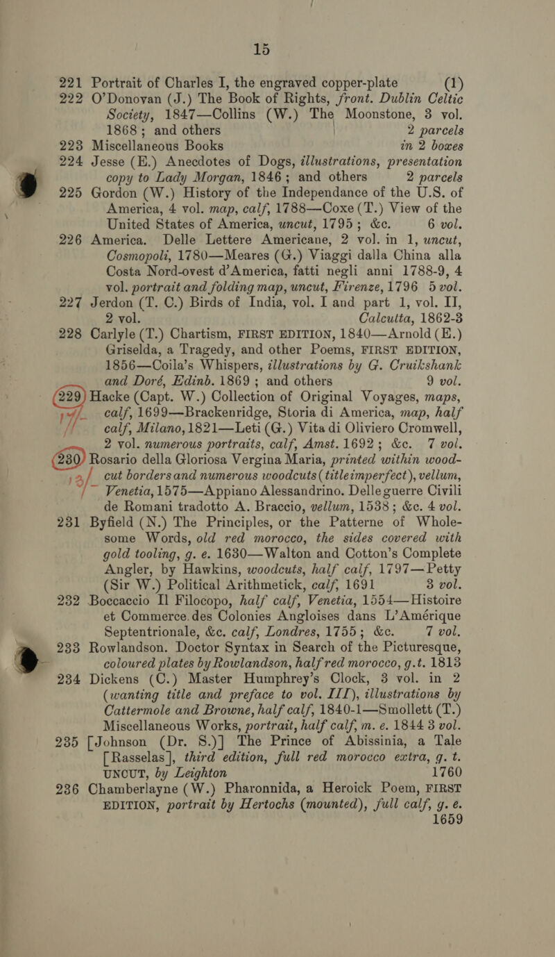 15 221 Portrait of Charles I, the engraved copper-plate (1) 222 O’Donovan (J.) The Book of Rights, front. Dublin Celtic Society, 1847—Collins (W.) The Moonstone, 3 vol. 1868; and others 2 parcels 223 Miscellaneous Books in 2 boxes 224 Jesse (E.) Anecdotes of Dogs, illustrations, presentation copy to Lady Morgan, 1846; and others 2 parcels 225 Gordon (W.) History of the Independance of the U.S. of America, 4 vol. map, calf, 1788—-Coxe (T.) View of the United States of America, uncut, 1795; &amp;e. 6 vol. 226 America. Delle Lettere Americane, 2 vol. in 1, uncut, Cosmopoli, 1780—Meares (G.) Viaggi dalla China alla Costa Nord-ovest d’ America, fatti negli anni 1788-9, 4 vol. portrait and folding map, uncut, Firenze,1796 5 vol. 227 Jerdon (T. C.) Birds of India, vol. I and part 1, vol. IJ, 2 vol. Calcutta, 1862-3 228 Carlyle (T.) Chartism, FIRST EDITION, 1840—Arnold (E.) Griselda, a Tragedy, and other Poems, FIRST EDITION, 1856—Coila’s Whispers, illustrations by G. Cruikshank 229) Hacke (Capt. W.) Collection of Original Voyages, maps, 4, calf, 1699—Brackenridge, Storia di America, map, half calf, Milano, 1821—Leti (G.) Vita di Oliviero Cromwell, 2 vol. numerous portraits, calf, Amst.1692; &amp;c. 7 vol. (230) Rosario della Gloriosa Vergina Maria, printed within wood- j2a/_ cut bordersand numerous woodcuts ( title:mperfect), vellum, ~ Venetia, 1575—A ppiano Alessandrino. Delle guerre Civili de Romani tradotto A. Braccio, vellum, 1538; &amp;e. 4 vol. 231 Byfield (N.) The Principles, or the Patterne of Whole- some Words, old red morocco, the sides covered with gold tooling, g. e. 1630—Walton and Cotton’s Complete Angler, by Hawkins, woodcuts, half calf, 1797— Petty (Sir W.) Political Arithmetick, calf, 1691 3 vol. 232 Boccaccio Il Filocopo, half calf, Venetia, 1554— Histoire et Commerce.des Colonies Angloises dans L’ Amérique Septentrionale, &amp;c. calf, Londres, 1755; &amp;c. 7 vol, tm» 233 Rowlandson. Doctor Syntax in Search of the Picturesque, &gt; coloured plates by Rowlandson, halfred morocco, g.t. 1813 234 Dickens (C.) Master Humphrey’s Clock, 3 vol. in 2 (wanting title and preface to vol. III), illustrations by Cattermole and Browne, half calf, 1840-1—Smollett (T.) 235 [Johnson (Dr. S8.)] The Prince of Abissinia, a Tale [Rasselas], third edition, full red morocco extra, q. t. UNCUT, by Leighton 1760 236 Chamberlayne (W.) Pharonnida, a Heroick Poem, FIRST EDITION, portrait by Hertochs (mounted), full calf, g. e. 1659 =