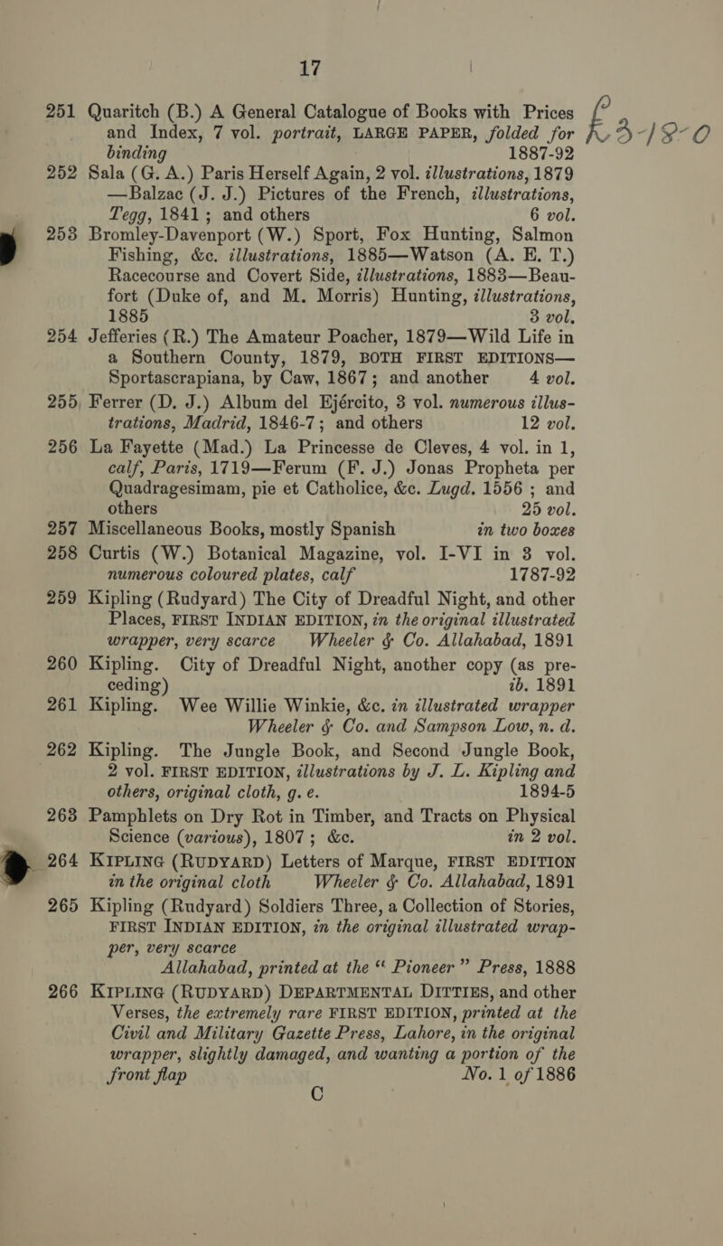 251 252 253 254 256 257 259 260 261 262 263 265 266 17 Quaritch (B.) A General Catalogue of Books with Prices and Index, 7 vol. portrait, LARGE PAPER, folded for binding 1887-92 Sala (G. A.) Paris Herself Again, 2 vol. illustrations, 1879 —Balzac (J. J.) Pictures of the French, illustrations, Bromley-Davenport (W.) Sport, Fox Hunting, Salmon Fishing, &amp;c. illustrations, 1885—Watson (A. E. T.) Racecourse and Covert Side, zllustrations, 1883—Beau- fort (Duke of, and M. Morris) Hunting, illustrations, Jefferies (R.) The Amateur Poacher, 1879—Wild Life in a Southern County, 1879, BOTH FIRST EDITIONS— Ferrer (D. J.) Album del EHjército, 3 vol. numerous illus- La Fayette (Mad.) La Princesse de Cleves, 4 vol. in 1, calf, Paris, 1719—Ferum (F. J.) Jonas Propheta per Quadragesimam, pie et Catholice, &amp;c. Lugd. 1556 ; and Miscellaneous Books, mostly Spanish in two boxes numerous coloured plates, calf 1787-92 Kipling (Rudyard) The City of Dreadful Night, and other Places, FIRST INDIAN EDITION, zn the original illustrated wrapper, very scarce Wheeler &amp; Co. Allahabad, 1891 Kipling. City of Dreadful Night, another copy (as pre- ceding) 2b. 1891 Kipling. Wee Willie Winkie, &amp;c. in tllustrated wrapper Wheeler &amp; Co. and Sampson Low, n. d. Kipling. The Jungle Book, and Second Jungle Book, 2 vol. FIRST EDITION, ¢llustrations by J. L. Kipling and Pamphlets on Dry Rot in Timber, and Tracts on Physical Science (various), 1807; &amp;e. in 2 vol. KIpLineé (RuDYARD) Letters of Marque, FIRST EDITION in the original cloth Wheeler § Co. Allahabad, 1891 Kipling (Rudyard) Soldiers Three, a Collection of Stories, FIRST INDIAN EDITION, 2n the original illustrated wrap- per, very scarce Allahabad, printed at the “ Pioneer” Press, 1888 KIPLING (RUDYARD) DEPARTMENTAL DITTIES, and other Verses, the extremely rare FIRST EDITION, printed at the Civil and Military Gazette Press, Lahore, in the original wrapper, slightly damaged, and wanting a portion of the Sront flap No. 1 of 1886 O k319-0