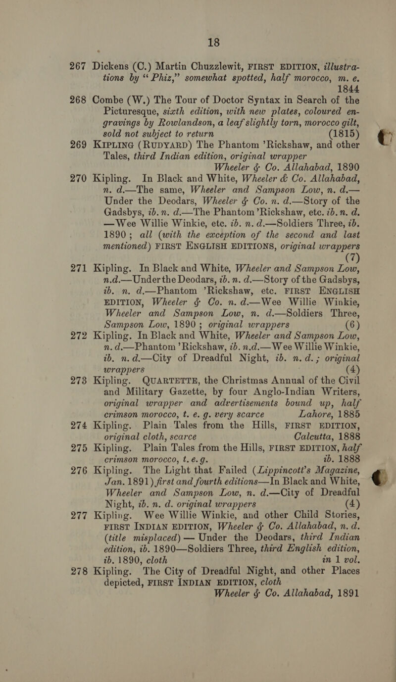 267 268 269 270 271 272 2738 274 275 276 277 278 18 Dickens (C.) Martin Chuzzlewit, FIRST EDITION, ¢llustra- tions by ‘* Phiz,” somewhat spotted, half morocco, m. e. 7 1844 Combe (W.) The Tour of Doctor Syntax in Search of the Picturesque, sixth edition, with new plates, coloured en- gravings by Rowlandson, a leaf slightly torn, morocco gilt, sold not subject to return (1815) KIPLING (RUDYARD) The Phantom ’Rickshaw, and other Tales, third Indian edition, original wrapper Wheeler &amp; Co. Allahabad, 1890 Kipling. In Black and White, Wheeler &amp; Co. Allahabad, n. d.—The same, Wheeler and Sampson Low, n. d.— Under the Deodars, Wheeler ¢ Co. n. d.—Story of the Gadsbys, 7b. n. d—The Phantom ’Rickshaw, etc. 7b. . d. —Wee Willie Winkie, etc. 7b. n. d.—Soldiers Three, 7b. 1890; all (with the exception of the second and last mentioned) FIRST ENGLISH EDITIONS, original wrappers Kipling. In Black and White, Wheeler and Sampson Low, n.d.— Under the Deodars, 2b. n. d.—Story of the Gadsbys, ib. n. d.—Phantom ’Rickshaw, etc. FIRST ENGLISH EDITION, Wheeler ¢ Co. n. d.—Wee Willie Winkie, Wheeler and Sampson Low, n. d.—Soldiers Three, Sampson Low, 1890; original wrappers (6) Kipling. In Black and White, Wheeler and Sampson Low, n. d.—Phantom ’ Rickshaw, 7b. n.d.— Wee Willie Winkie, ib. n.d.—City of Dreadful Night, 7b. n.d. ; original wrappers (4) Kipling. QUARTETTE, the Christmas Annual of the Civil and Military Gazette, by four Anglo-Indian Writers, original wrapper and advertisements bound up, half crimson morocco, t. é. g. very scarce Lahore, 1885 Kipling. Plain Tales from the Hills, FIRST EDITION, original cloth, scarce Calcutta, 1888 Kipling. Plain Tales from the Hills, FIRST EDITION, half crimson morocco, t.é.g. tb. 1888 Kipling. The Light that Failed (Lippincoti’s Magazine, Jan. 1891) first and fourth editions—In Black and White, Wheeler and Sampson Low, n. d.—City of Dreadful Night, 2b. n. d. original wrappers (4) Kipling. Wee Willie Winkie, and other Child Stories, FIRST INDIAN EDITION, Wheeler §¢ Co. Allahabad, n. d. (title misplaced) — Under the Deodars, third Indian edition, tb. 1890—Soldiers Three, third English edition, ib. 1890, cloth in 1 vol. Kipling. The City of Dreadful Night, and other Places depicted, FIRST INDIAN EDITION, cloth Wheeler § Co. Allahabad, 1891