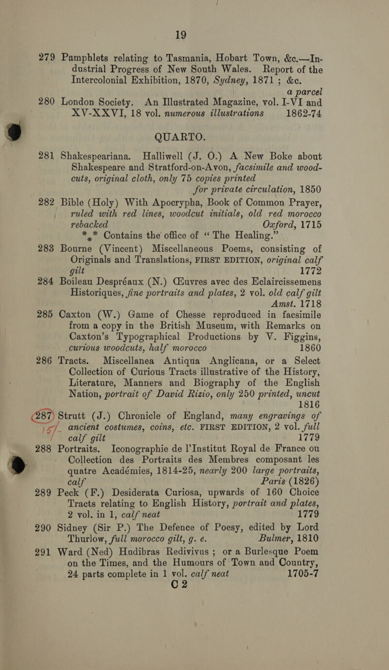 279 Pamphlets relating to Tasmania, Hobart Town, &amp;c,—In- dustrial Progress of New South Wales. Report of the Intercolonial Exhibition, 1870, Sydney, 1871 ; &amp;c. a parcel 280 London Society. An Illustrated Magazine, vol. I-VI and XV-XXVI, 18 vol. numerous illustrations 1862-74 9 QUARTO. 281 Shakespeariana. Halliwell (J. O.) A New Boke about Shakespeare and Stratford-on-Avon, facsimile and wood- cuts, original cloth, only 75 copies printed Jor private circulation, 1850 282 Bible (Holy) With Apocrypha, Book of Common Prayer, ruled with red lines, woodcut initials, old red morocco rebacked Oxford, 1715 *™ Contains the office of ‘“ The Healing.” 283 Bourne (Vincent) Miscellaneous Poems, consisting of Originals and Translations, FIRST EDITION, original calf ilt 1772 284 Boileau Despréaux (N.) Ciuvres avec des Eclaircissemens Historiques, jine portraits and plates, 2 vol. old calf gilt Amst. 1718 285 Caxton (W.) Game of Chesse reproduced in facsimile from a copy in the British Museum, with Remarks on Caxton’s Typographical Productions by V. Figgins, curious woodcuts, half morocco 1860 286 Tracts. Miscellanea Antiqua Anglicana, or a Select Collection of Curious Tracts illustrative of the History, Literature, Manners and Biography of the English Nation, portrait of David Rizio, only 250 printed, uncut 1816 (287) Strutt (J.) Chronicle of England, many engravings of )s/_ ancient costumes, coins, etc. FIRST EDITION, 2 vol. full / calf gilt 1779 288 Portraits. Iconographie de l'Institut Royal de France ou - Collection des Portraits des Membres composant les 2 quatre Académies, 1814-25, nearly 200 large portraits, calf Paris (1826) 289 Peck (F.) Desiderata Curiosa, upwards of 160 Choice Tracts relating to English History, portrazt and plates, 2 vol. in 1, calf neat 1779 290 Sidney (Sir P.) The Defence of Poesy, edited by Lord Thurlow, full morocco gilt, g. e. Bulmer, 1810 291 Ward (Ned) Hudibras Redivivus ; or a Burlesque Poem on the Times, and the Humours of Town and Country, 24 parts complete in 1 vol. calf neat 1705-7 C2