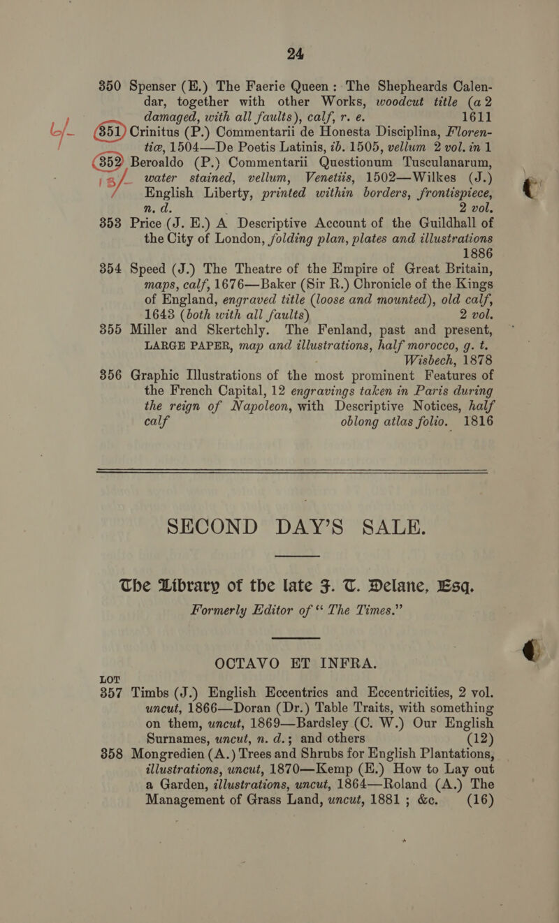 350 Spenser (E.) The Faerie Queen: The Shepheards Calen- dar, together with other Works, woodcut title (a2 damaged, with all faults), calf, r. e. 1611 Crinitus (P.) Commentarii de Honesta Disciplina, Floren- tie, 1504—De Poetis Latinis, 2b. 1505, vellum 2 vol. in 1 Beroaldo (P.) Commentarii Questionum Tusculanarum, ,a/. water stained, vellum, Venetiis, 1502—Wilkes (J.) English Liberty, printed within borders, frontispiece, n. a. 2 vol. 853 Price (J. E.) A Descriptive Account of the Guildhall of the City of London, folding plan, plates and illustrations 1886 354 Speed (J.) The Theatre of the Empire of Great Britain, maps, calf, 1676—Baker (Sir R.) Chronicle of the Kings of England, engraved title (loose and mounted), old calf, 1643 (both with all faults) 2 vol. 355 Miller and Skertchly. The Fenland, past and present, LARGE PAPER, map and illustrations, half morocco, g. t. Wisbech, 1878 856 Graphic Illustrations of the most prominent Features of the French Capital, 12 engravings taken in Paris during the reign of Napoleon, with Descriptive Notices, half calf oblong atlas folio. 1816 SECOND DAY’S SALE. The Library of the late F. U. Delane, Esq. Formerly Editor of ‘‘ The Times.”  OCTAVO ET INFRA. LOT 357 Timbs (J.) English Eccentrics and LKccentricities, 2 vol. uncut, 1866—Doran (Dr.) Table Traits, with something on them, wncut, 1869—Bardsley (C. W.) Our English Surnames, uncut, n. d.; and others (12) 358 Mongredien (A.) Trees and Shrubs for English Plantations, illustrations, uncut, 1870—Kemp (E.) How to Lay out a Garden, ¢llustrations, uncut, 1864—Roland (A.) The Management of Grass Land, uncut, 1881 ; &amp;e. (16) q