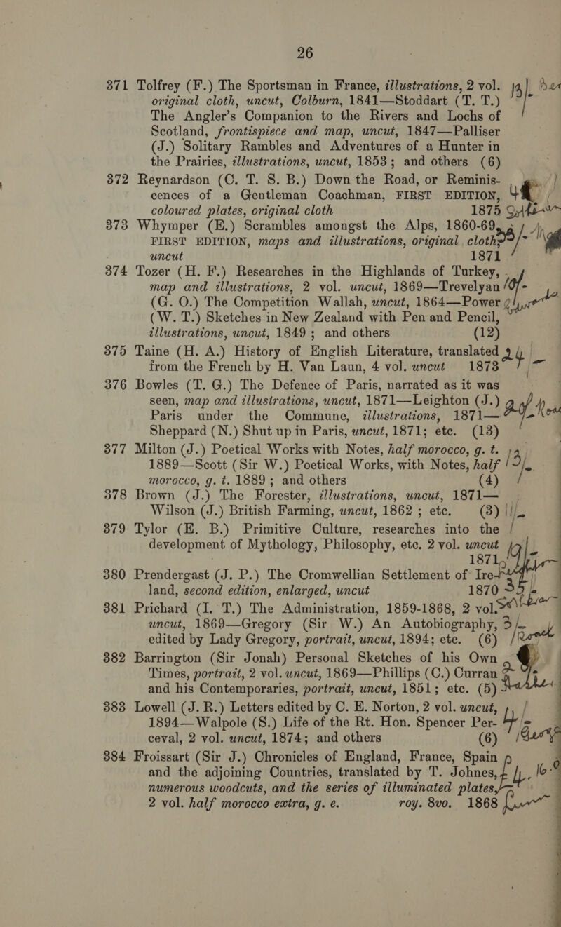 371 372 373 374 375 376 377 378 379 380 381 382 383 384 26 original cloth, uncut, Colburn, 1841—Stoddart (T. eet The Angler’s Companion to the Rivers and Lochs of Scotland, frontispiece and map, uncut, 1847—Palliser (J.) Solitary Rambles and Adventures of a Hunter in the Prairies, ¢llustrations, uncut, 1853; and others (6) Reynardson (C. T. 8. B.) Down the Road, or Reminis- cences of a Gentleman Coachman, FIRST EDITION, #! coloured plates, original cloth 1875 SoA Whymper (E.) Scrambles amongst the Alps, 1860- aw) FIRST EDITION, maps and illustrations, original clothe uncut 1871 Tozer (H. F.) Researches in the Highlands of Turkey, ‘y Tolfrey (F.) The Sportsman in France, illustrations, 2 vol. J Aur map and illustrations, 2 vol. uncut, 1869—Trevelyan (G. O.) The Competition Wallah, uncut, 1864—Power / (W. T.) Sketches in New Zealand with Pen and Pencil, illustrations, uncut, 1849; and others (12) Taine (H. A.) History of English Literature, translated at) from the French by H. Van Laun, 4 vol. uncut 1873 ai Bowles (T. G.) The Defence of Paris, narrated as it was seen, map and illustrations, uncut, 1871—Leighton (JJ. gt Paris under the Commune, illustrations, 1871— om Sheppard (N.) Shut up in Paris, uncut, 1871; ete. (13) Milton (J.) Poetical Works with Notes, half morocco, g. t. ; 13) 1889—Scott (Sir W.) Poetical Works, with Notes, Ee /&gt; morocco, g. t. 1889; and others | Brown (J.) The Forester, ¢llustrations, uncut, arte | Wilson (J.) British Farming, uncut, 1862 ; etc. (3) ii Tylor (EH. B.) Primitive Culture, researches into the e development of Mythology, Philosophy, etc. 2 vol. uncut    1871 Prendergast (J. P.) The Cromwellian Settlement of irk land, second edition, enlarged, uncut 1870 3 Prichard (I. T.) The Administration, 1859-1868, 2 vol. uncut, 1869—Gregory (Sir W.) An Autobiography, 3h ook edited by Lady Gregory, portrazt, uncut, 1894; etc. (6) / Barrington (Sir Jonah) Personal Sketches of his Own Times, portratt, 2 vol. uncut, 1869—Phillips (C.) Curran a and his Contemporaries, portrait, uncut, 1851; ete. (5) Lowell (J. R.) Letters edited by C. E. Norton, 2 vol. uncut, 1894— Walpole (S.) Life of the Rt. Hon. Spencer Per- mys ceval, 2 vol. wncut, 1874; and others (6) / Froissart (Sir J.) Chronicles of England, France, Spain f lo  and the adjoining Countries, translated by T. Johnes, numerous woodcuts, and the series of illuminated plates