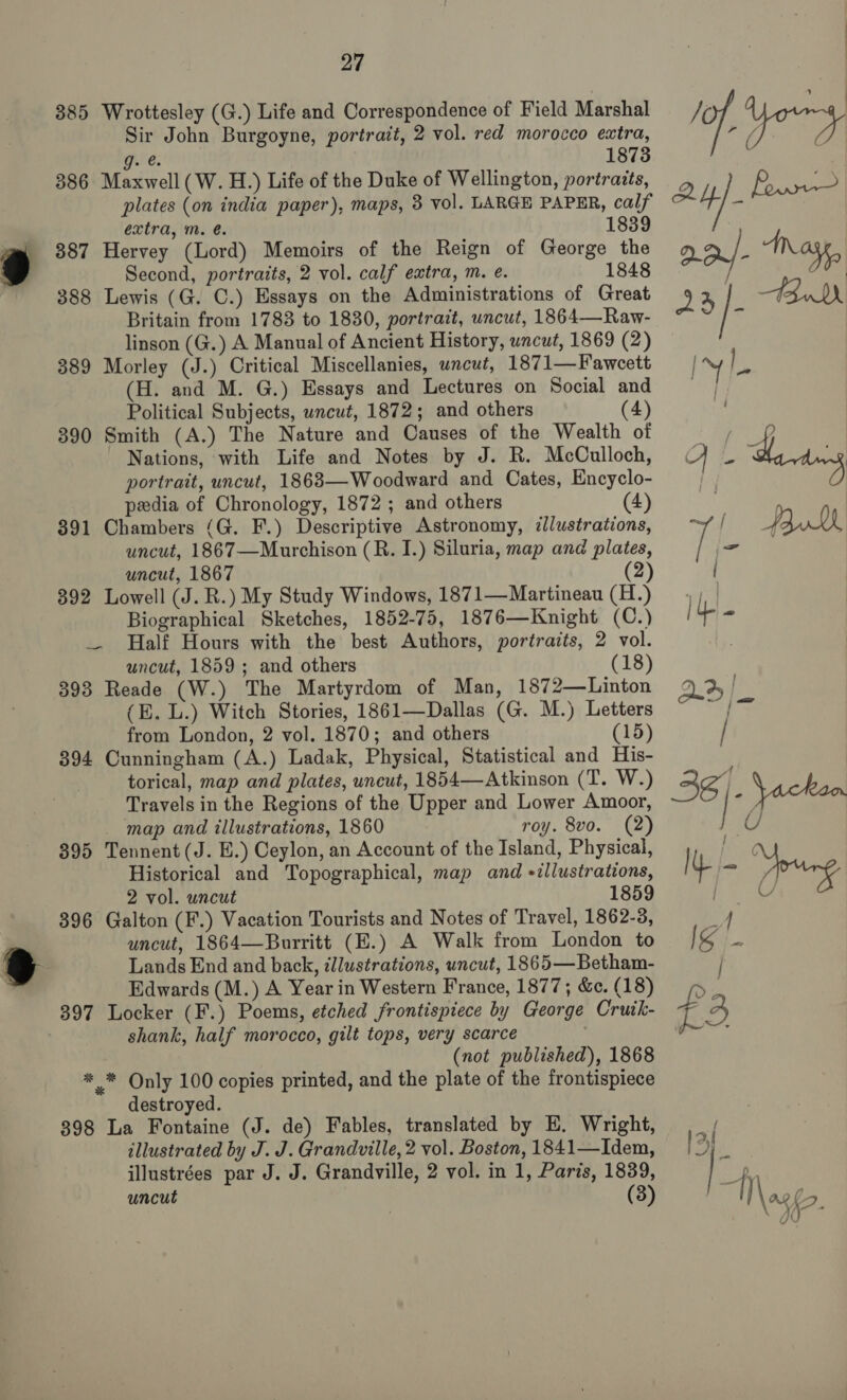 385 Wrottesley (G.) Life and Correspondence of Field Marshal Sir John Burgoyne, portrait, 2 vol. red morocco extra, Ge: 1873 386 Maxwell (W. H.) Life of the Duke of Wellington, portraits, plates (on india paper), maps, 3 vol. LARGE PAPER, calf extra, m. é. 1839 387 Hervey (Lord) Memoirs of the Reign of George the Second, portraits, 2 vol. calf extra, m. e. 1848 388 Lewis (G. C.) Essays on the Administrations of Great Britain from 1783 to 1830, portrait, uncut, 1864—Raw- linson (G.) A Manual of Ancient History, uncut, 1869 (2) 389 Morley (J.) Critical Miscellanies, uncut, 1871—Fawcett (H. and M. G.) Essays and Lectures on Social and Political Subjects, wncut, 1872; and others (4) 390 Smith (A.) The Nature and Causes of the Wealth of Nations, with Life and Notes by J. R. McCulloch, portrait, uncut, 1863—-Woodward and Cates, Encyclo- pedia of Chronology, 1872; and others (4) 391 Chambers (G. F.) Descriptive Astronomy, illustrations, uncut, 1867—Murchison (R. I.) Siluria, map and plates, uncut, 1867 2 392 Lowell (J. R.) My Study Windows, 1871—Martineau (H.) Biographical Sketches, 1852-75, 1876—Knight (C.) —. Half Hours with the best Authors, portraits, 2 vol. uncut, 1859 ; and others (18) 393 Reade (W.) The Martyrdom of Man, 1872—Linton (E. L.) Witch Stories, 1861—Dallas (G. M.) Letters from London, 2 vol. 1870; and others (15) 394 Cunningham (A.) Ladak, Physical, Statistical and His- torical, map and plates, uncut, 1854—Atkinson (T. W.) Travels in the Regions of the Upper and Lower Amoor, _ map and illustrations, 1860 roy. 8vo. (2) 395 Tennent (J. EB.) Ceylon, an Account of the Island, Physical, Historical and Topographical, map and «illustrations, 2 vol. uncut 1859 396 Galton (F.) Vacation Tourists and Notes of Travel, 1862-3, uncut, 1864—Burritt (E.) A Walk from London to Lands End and back, illustrations, wncut, 1865—Betham- Edwards (M.) A Year in Western France, 1877; &amp;c. (18) 397 Locker (F.) Poems, etched frontispiece by George Cruik- shank, half morocco, gilt tops, very scarce (not published), 1868 * * Only 100 copies printed, and the plate of the frontispiece destroyed. 398 La Fontaine (J. de) Fables, translated by E. Wright, illustrated by J. J. Grandville, 2 vol. Boston, 1841—Idem, illustrées par J. J. Grandville, 2 vol. in 1, Paris, 1839, uncut (3)