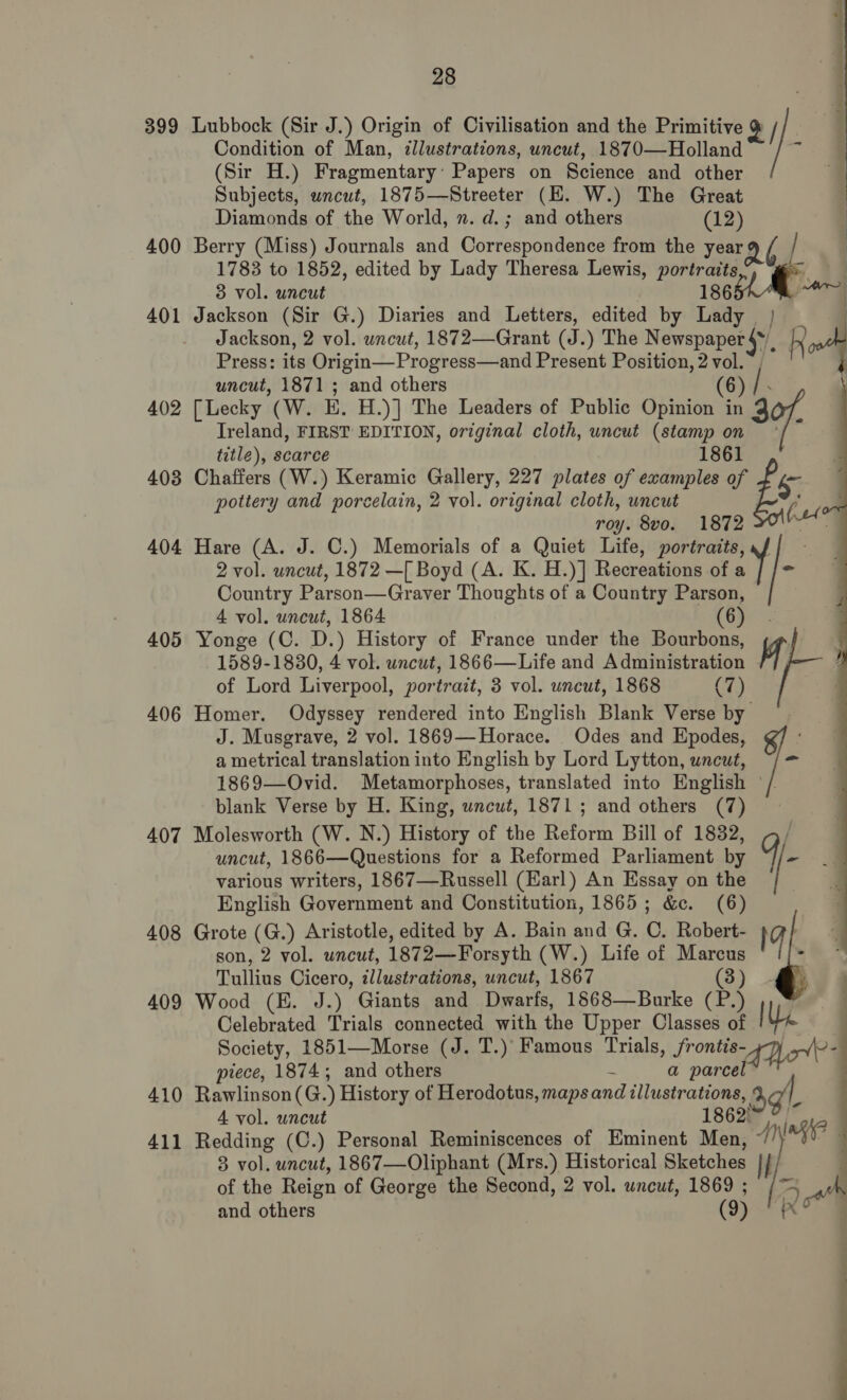 399 400 401 402 403 404 405 406 407 408 409 410 411 en ee 28 Condition of Man, illustrations, uncut, 1870—Holland (Sir H.) Fragmentary: Papers on Science and other Subjects, wncut, 1875—Streeter (HE. W.) The Great Diamonds of the World, ». d.; and others (12) | Berry (Miss) Journals and Correspondence from the year Q / 1783 to 1852, edited by Lady Theresa Lewis, portraits y ae 3 vol. uncut 186 ys Jackson (Sir G.) Diaries and Letters, edited by Lady 4 Lubbock (Sir J.) Origin of Civilisation and the Primitive o | } Jackson, 2 vol. wncut, 1872—Grant (J. ) The Nemspaper sy Press: its Origin—Progress—and Present Position, 2 vol. uncut, 1871; and others (6 [Lecky (W. E. H.)] The Leaders of Public Opinion in 3 Ireland, FIRST EDITION, original cloth, uncut (stamp on title), scarce 1861 Chaffers (W.) Keramic Gallery, 227 plates of examples of be pottery and porcelain, 2 vol. original cloth, uncut Put ] roy. 8vo. 1872 se Hare (A. J. C.) Memorials of a Quiet Life, portraits, 2 vol. uncut, 1872 —[ Boyd (A. K. H.)] Recreations of a Country Parson—Graver Thoughts of a Country Parson, 4 vol. uncut, 1864 (69°: Yonge (C. D.) History of France under the Bourbons, 1589-1830, 4 vol. uncut, 1866—Life and Administration ah of Lord Liverpool, portrait, 3 vol. uncut, 1868 (7) Homer. Odyssey rendered into English Blank Verse by J. Musgrave, 2 vol. 1869—Horace. Odes and Epodes, a metrical translation into English by Lord Lytton, uncut, 1869—Ovid. Metamorphoses, translated into English ° blank Verse by H. King, wncut, 1871; and others (7) Molesworth (W. N.) History of the Reform Bill of 1832, uncut, 1866—Questions for a Reformed Parliament. by various writers, 1867—Russell (Earl) An Essay on the English Government and Constitution, 1865; &amp;c. (6) Grote (G.) Aristotle, edited by A. Bain and G. C. Robert- son, 2 vol. uncut, 1872—Forsyth (W.) Life of Marcus Tullius Cicero, illustrations, uncut, 1867 (3) Wood (E. J.) Giants and Dwarfs, 1868—Burke 3 Celebrated Trials connected with the Upper Classes of Society, 1851—Morse (J. T.)’ Famous Trials, fronts le piece, 1874; and others é a parcel Rawlinson (G.) History of Herodotus, maps and illustrations, oat A vol. uncut 1862! Redding (C.) Personal Reminiscences of Eminent Men, ~/ 3 vol. uncut, 1867—Oliphant (Mrs.) Historical Sketches Bat of the Reign of George the Second, 2 vol. uncut, 1869 ; and others (9)  