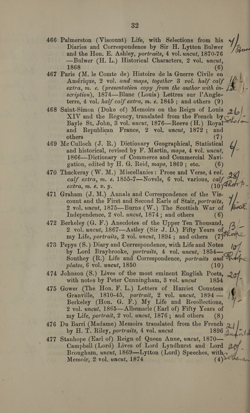 Diaries and Correspondence by Sir H. Lytton Bulwer and the Hon. E. Ashley, portraits, 4 vol. uncut, 1870-76 —Bulwer (H. L.) Historical Characters, 2 vol. uncut, 1868 (6) 467 Paris (M. le Comte de) Histoire de la Guerre Civile en , | Amérique, 2 vol. and maps, together 3 vol. half calf Ig-' extra, m. e. (presentation copy from the author with in- ‘ [ scription), 1874—Blane (Louis) Lettres sur |’ Angle- terre, 4 vol. half calf extra, m. e. 1845; and others (9) 468 Saint-Simon (Duke of) Memoirs on the Reign of Louis 2b XIV and the Regency, translated from the French byc BFE Bayle St. John, 3 vol. uncut, 1876—Reeve (H.) Royal H a and Republican France, 2 vol. uncut, 1872; and others (7) 469 McCulloch (J. R.) Dictionary Geographical, Statistical ¢/ 466 Palmerston (Viscount) Life, with Selections from his y) Run and historical, revised by F. Martin, maps, 4 vol. uncut, 1866—Dictionary of Commerce and Commercial Navi- gation, edited by H. G. Reid, maps, 1869 ; etc. (6) 470 Thackeray (W. M.) Miscellanies: Prose and Verse, 4 vol. calf extra, m. e. 1855-7—Novels, 6 vol. various, calf extra, Mm. é. Vv. Y. (10) 4 471 Graham (J. M.) Annals and Correspondence of the Vis- ; count and the First and Second Earls of Stair, portraits, 1, = 2 vol. uncut, 1875—Burns (W.) The Scottish War of be Independence, 2 vol. wncut, 1874; and others (6) 472 Berkeley (G. F.) Anecdotes of the Upper Ten Thousand, 3 . 7 2 vol. uncut, 1867—Astley (Sir J. D.) Fifty Years of an my Life, portraits, 2 vol. uncut, 1894; and others (Toe 473 Pepys (S.) Diary and Correspondence, with Life and Notes / by Lord Braybrooke, portraits, 4 vol. uncut, 1854— 3 Southey (R.) Life and Correspondence, portraits and plates, 6 vol. uncut, 1850 (10) 474 Johnson (S.) Lives of the most eminent English Poets, with notes by Peter Cunningham, 8 vol. uncut 1854 a 475 Gower (The Hon. F. L.) Letters of Harriet Countess , Granville, 1810-45, portrait, 2 vol. uncut, 1894— /¥ . Berkeley (Hon. G. F.) My Life and Recollections, / . 2 vol. uncut, 1865—Albemarle ( Earl of) Fifty Years of my Life, portrait, 2 vol. uncut, 1876; and others (8) 476 Du Barri (Madame) Memoirs translated from the French Q] | by H. T. Riley, portrazts, 4 vol. uncut 1896 “fel 477 Stanhope (Earl of) Reign of Queen Anne, uncut, 1870— | Campbell (Lord) Lives of Lord Lyndhurst and Lord x Brougham, uncut, 1869—Lytton (Lord) Speeches, wit (4) Memoir, 2 vol. uncut, 1874 rang