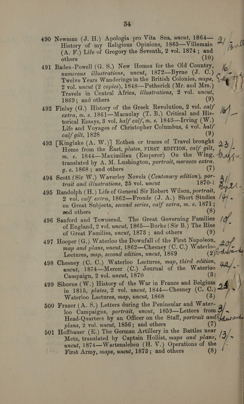 490 Newman (J. H.) Apologia pro Vita Sua, uncut, 1864— E) History of my Religious Opinions, 1865—Villemain / jit (A. F.) Life of Gregory the Seventh, 2 vol. 1874; and others (10) 491 Baden-Powell (G. 8S.) New Homes for the Old Country, Io/ numerous illustrations, uncut, 1872—Byrne (J. C.) le Twelve Years Wanderings in the British Colonies, maps, ie *¥ J 2 vol. uncut (2 copies), 1848—Petherick (Mr. and Mrs.) 1) Travels in Central Africa, ¢llustrations, 2 vol. uncut, Se 1869; and others (9) 492 Finlay (G.) History of the Greek Revolution, 2 vol. calf 4 extra, m. e. 1861—Macaulay (T. B.) Critical and His- |_- torical Essays, 3 vol. half calf,m. e. 1843—Irving (W.) / Life and Voyages of Christopher Columbus, 4 vol. half calf gilt, 1828 (9) 493 [Kinglake (A. W.)] Eothen or traces of Travel brought 23 Home from the Hast, plates, FIRST EDITION, calf gilt, - m. e. 1844—Maximilian (Emperor) On the Wing, - translated by A. M. Lushington, portrait, morocco extra, 4 g. e. 1868 ; and others (7) trait and illustrations, 25 vol. uncut 70-1 495 Randolph (H.) Life of General Sir Robert Wilson, portrait, © 2 vol. calf extra, 1862—Froude (J. A.) Short Studies [yy « on Great Subjects, second series, calf extra, m. e. 1871; and others ' (8) 496 Sanford and Townsend. The Great Governing Families / of England, 2 vol. uncut, 1865—Burke (Sir B.) The Rise “ of Great Families, uncut, 1873 ; and others (9) 497 Hooper (G.) Waterloo the Downfall of the First Napoleon, 2 | d | 494 Scott (Sir W.) Waverley Novels (Centenary edition), por- f/ 18 Bln { map and plans, uncut, 1862—Chesney (C. C.) Waterloo Lectures, map, second edition, uncut, 1869 (2) 498 Chesney (C. C.) Waterloo Lectures, map, third edition, : uncut, 1874—Mercer (C.) Journal of the Waterloo ae Campaign, 2 vol. uncut, 1870 (3) 499 Siborne (W.) History of the War in France and Belgium 4 4g \ in 1815, plates, 2 vol. wncut, 1844—Chesney (C. C.) 2 . Waterloo Lectures, map, uncut, 1868 (3) 2 500 Frazer (A. S.) Letters during the Peninsular and Water- 3 | |  loo Campaigns, portrait, uncut, 1859—Letters from Head-Quarters by an Officer on the Staff, portrait and | plans, 2 vol. uncut, 1856; and others 7 | 501 Hoffbauer (E.) The German Artillery in the Battles near | Metz, translated by Captain Hollist, maps and plans, ( 3/: ~ 9 uncut, 1874—Wartensleben (H. V.) Operations of the First Army, maps, uncut, 1873 ; and others (8) | 7