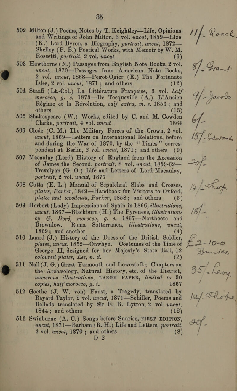 502 Milton (J.) Poems, Notes by T. Keightley—Life, Opinions and Writings of John Milton, 3 vol. uncut, 1859—Elze (K.) Lord Byron, a Biography, portrait, uncut, 1872— Shelley (P. B.) Poetical Works, with Memoir by W.M. Rossetti, portrait, 2 vol. uncut (6) 503 Havthotas (N.) Passages from English Note Books, 2 vol. uncut, 1870—Passages from American Note Books, 2 vol. uncut, 1868—Pegot-Ogier (H.) The Fortunate Isles, 2 vol. uncut, 1871; and others (12) 504 Staaff ( Lt.-Col.) La Littérature Francaise, 3 vol. half morocco, g. ¢ 1873—De Tocqueville (A.) L’Ancien Régime et la Révolution, calf extra, m. e. 1856; and others (13) 505 Shakespeare (W.) Works, edited by C. and M. Cowden Clarke, portrait, 4 vol. uncut 1864 506 Clode (C. M.) The Military Forces of the Crown, 2 vol. uncut, 1869—Letters on International Relations, before and during the War of 1870, by the ‘“ Times” corres- pondent at Berlin, 2 vol. uncut, 1871; and others (9) of James the Second, portrait, 8 vol. uncut, 1859-62— Trevelyan (G. O.) Life and Letters of Lord Macaulay, portrait, 2 vol. uncut, 1877 508 Cutts (E. L.) Manual of Sepulchral Slabs and Crosses, . plates, Parker, 1849—Handbook for Visitors to Oxford, plates and woodcuts, Parker, 1858; and others (6) 509 Herbert (Lady) Impressions of Spain in 1866, zllustrations, uncut, 1867— Blackburn (H.) The Pyrenees, il/ustrations by G. Doré, morocco, g. e 1867—Northcote and Brownlow. Roma Sotterranea, ¢llustrations, uncut, 1869; and another (4) 510 Luard (J.) History of the Dress of the British Soldier, George II, designed for her Majesty’s State Ball, 12 coloured plates, Lee, n. d. (2) 511 Nall(J. G.) Great Yarmouth and Lowestoft ; Chapters on the Archeology, Natural History, etc. of the District, numerous illustrations, LARGE PAPER, limited to 90 copies, half morocco, g. t. 1867 512 Goethe (J. W. von) Faust, a Tragedy, translated by Bayard Taylor, 2 vol. uncut, 1871—Schiller, Poems and Ballads translated by Sir E. B, Lytton, 2 vol. uncut, 1844; and others (12) 513 Swinburne (A. C.) Songs before Sunrise, FIRST EDITION, uncut, 1871—Barham (R. H.) Life and Letters, portrait, 2 vol. uncut, 1870 ; and others (8) D 2