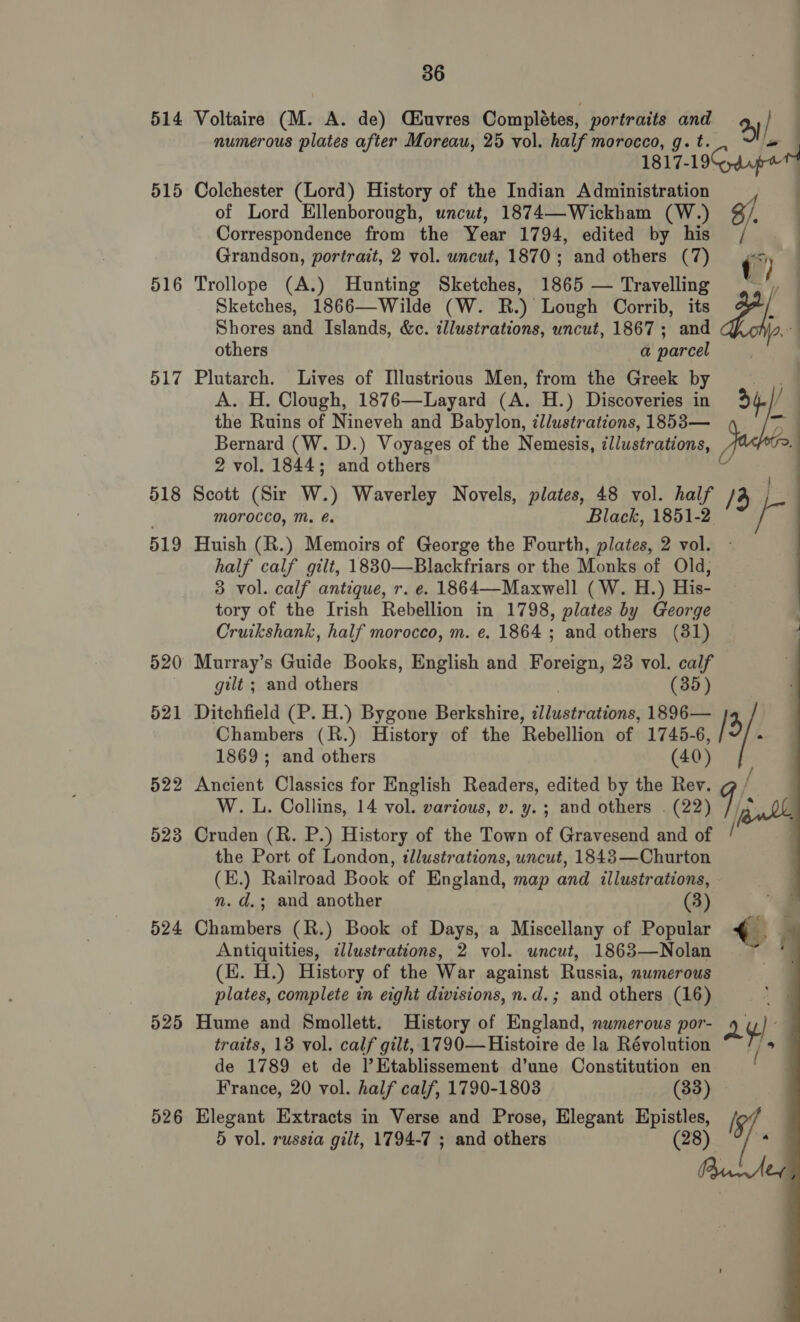 514 515 516 517 518 519 521 522 523 524 525 526 36 Voltaire (M. A. de) Céuvres Completes, portraits and 2 } numerous plates after Moreau, 25 vol. half morocco, g. t. ~ 1817-19 dpe Colchester (Lord) History of the Indian Administration __ of Lord Ellenborough, uncut, 1874—Wickham (W.) g/. Correspondence from the Year 1794, edited by his Grandson, portrait, 2 vol. uncut, 1870; and others (7) i) Trollope (A.) Hunting Sketches, 1865 — Travelling .~', Sketches, 1866—Wilde (W. R.) Lough Corrib, its PAR Shores and Islands, &amp;c. illustrations, uncut, 1867; and others a parcel Plutarch. Lives of Illustrious Men, from the Greek by A. H. Clough, 1876—Layard (A. H.) Discoveries in the Ruins of Nineveh and Babylon, zllustrations, 1853— Bernard (W. D.) Voyages of the Nemesis, illustrations, 2 vol. 1844; and others Scott (Sir W.) Waverley Novels, plates, 48 vol. half /4 | Morocco, M. é. Black, 1851-2 Huish (R.) Memoirs of George the Fourth, plates, 2 vol. half calf gilt, 18830—Blackfriars or the Monks of Old, 3 vol. calf antique, r. e. 1864—Maxwell (W. H.) His- tory of the Irish Rebellion in 1798, plates by George Cruikshank, half morocco, m. e. 1864 ; and others (31) Murray’s Guide Books, English and Foreign, 23 vol. calf gilt ; and others (35) Ditchfield (P. H.) Bygone Berkshire, sd bieergetemth 1896— /3 | 4.)/  Chambers (R.) History of the Rebellion of 1745- 6, 1869; and others (40) Ancient Classics for English Readers, edited by the Rev. W. L. Collins, 14 vol. various, v. y. ; and others . (22) Cruden (R. P.) History of the Town of Gravesend and of /é the Port of London, illustrations, uncut, 1843—Churton (E.) Railroad Book of England, map and illustrations, n. d.; and another (3) Chambers (R.) Book of Days, a Miscellany of Popular &lt;i j Antiquities, illustrations, 2 vol. uncut, 1863—Nolan — 7 (EK. H.) History of the War against Russia, numerous plates, complete in eight divisions, n.d.; and others (16) Hume and Smollett. History of England, numerous por- ay traits, 13 vol. calf gilt, 1790—Histoire de la Révolution “~/, de 1789 et de l’EKtablissement d’une Constitution en | France, 20 vol. half calf, 1790-1803 (33) Elegant Extracts in Verse and Prose, Elegant mae ip 5 vol. russia gilt, 1794-7 ; and others 