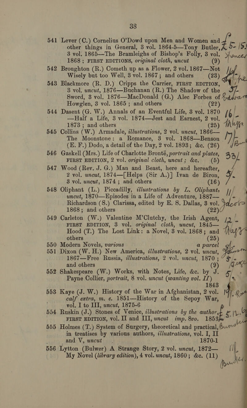 541 542 543 544 545 546 547 548 549 550 551 552 555 556 38 Lever (C.) Cornelius O’Dowd upon Men and Women and Z: ae other things in General, 3 vol. 1864-5—Tony Butler,, 5- /3. 3 vol. 1865—The Bramleighs of Bishop’s Folly, 3 vol. Yonces 1868 ; FIRST EDITIONS, orzginal cloth, uncut (9) Broughton (R.) Cometh up as a Flower, 2 vol. 1867—Not / Wisely but too Well, 3 vol. 1867; and others = (28) fim pe Blackmore (R. D.) Cripps the Carrier, FIRST EDITION, ~ V / 3 vol. uncut, 1876—Buchanan (R.) The Shadow of the - Sword, 3 vol. 1876—MacDonald (G.) Alec Forbes of Howglen, 3 vol. 1865 ; and others (22) Dasent (G. W.) Annals of an Eventful Life, 3 vol. 1870 [6 —Half a Life, 3 vol. 1874—Jest and Earnest, 2 vol. 1873 ; and others (25) Ante Collins (W.) Armadale, ¢llustrations, 2 vol. uncut, 1866— The Moonstone: a Romance, 3 vol. 1868—Benson Py) : (E. F.) Dodo, a detail of the Day, 2 vol. 1893; &amp;c. (26) ’,/B™ Gaskell (Mrs.) Life of Charlotte Bronté, portrait and plates, 33) FIRST EDITION, 2 vol. original cloth, uncut; &amp;e. (5) vs Wood (Rev. J. G.) Man and Beast, here and hereafter, f 2 vol. uncut, 1874—[ Helps (Sir A.)] Ivan de Biron, q- 3 vol. uncut, 1874 ; and others (16) Oliphant (L.) Piccadilly, dlustrations by ZL. Oliphant; uncut, 1870—Episodes in a Life of Adventure, 1887— Richardson (S.) Clarissa, edited by E. S. Dallas, 3 vol. 1868; and others (22) Carleton (W.) Valentine M’Clutchy, the Irish Agent, FIRST EDITION, 3 vol. original cloth, uncut, 1845— Hood (T.) The Lost Link: a Novel, 3 vol. 1868; and | others (25) Modern Novels, various a parcel Dixon (W. H.) New America, ¢llustrations, 2 vol. uncut, 1867—Free Russia, illustrations, 2 vol. uncut, 1870 ; and others (9) Shakespeare (W.) Works, with Notes, Life, &amp;c. by J. Payne Collier, portrait, 8 vol. uncut (wanting vol. II) 1843 Kaye (J. W.) History of the War in Afghanistan, 2 vol. calf extra, m. é. 1851—History of the Sepoy War, vol. I to III, uncut, 1875-6 fer   Ruskin (J.) Stones of Venice, cllustrations by the author, FIRST EDITION, vol. II and III, uncut imp. 8vo0. 1853 Holmes (T.) System of Surgery, theoretical and practical, in treatises by various authors, ¢llustrations, vol. I, II and V, uncut. 1870-1 Lytton (Bulwer) A Strange Story, 2 vol. uncut, 1872— || ' A