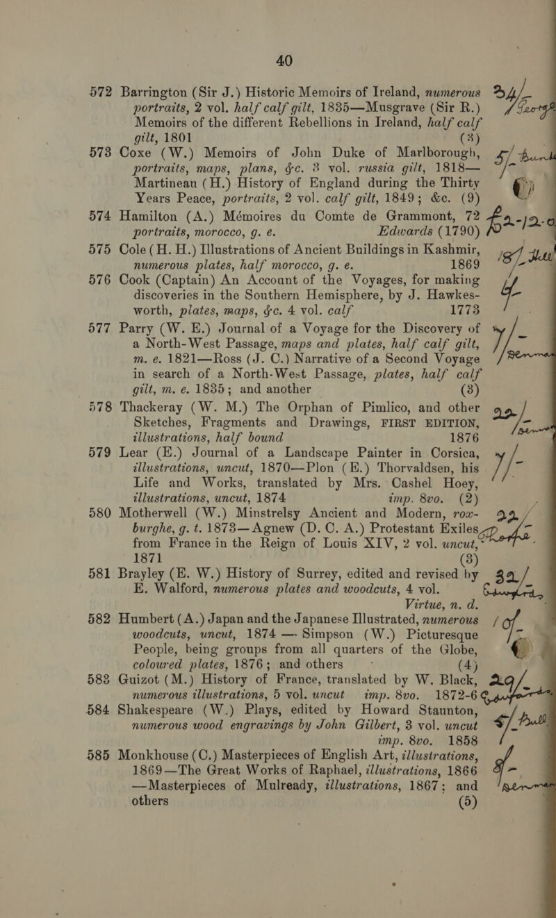 572 Barrington (Sir J.) Historic Memoirs of Ireland, numerous portraits, 2 vol. half calf gilt, 18835—Musgrave (Sir R.) Memoirs of the different Rebellions in Treland, half calf gilt, 1801 (3) 573 Coxe (W.) Memoirs of John Duke of Marlborough, portraits, maps, plans, gc. 8 vol. russia gilt, 1818— Martineau (H.) History of England during the Thirty Years Peace, portraits, 2 vol. calf gilt, 1849; &amp;c. (9) 574 Hamilton (A.) Mémoires du Comte de Grammont, 72 portraits, morocco, g. é. Edwards (1790) 575 Cole (H. H.) Illustrations of Ancient Buildings in Kashmir, numerous plates, half morocco, g. e. 1869 576 Cook (Captain) An Account of the Voyages, for making discoveries in the Southern Hemisphere, by J. Hawkes- worth, plates, maps, ¢c. 4 vol. calf 1773 577 Parry (W. E.) Journal of a Voyage for the Discovery of a North-West Passage, maps and plates, half calf gilt, m. €. 1821—Ross (J. C.) Narrative of a Second Voyage in search of a North-West Passage, plates, half calf gilt, m. é. 1835; and another (3) 578 Thackeray (W. M.) The Orphan of Pimlico, and other Sketches, Fragments and Drawings, FIRST EDITION, illustrations, half bound 1876 579 Lear (E.) Journal of a Landscape Painter in Corsica, illustrations, wncut, 1870—Plon (E.) Thorvaldsen, his Life and Works, translated by Mrs. Cashel Hoey, illustrations, uncut, 1874 amp. 8vo. (2) burghe, g. t. 1873— Agnew (D.C. A.) Protestant Exiles, 1871 581 Brayley (E. W.) History of Surrey, edited and revised a E. Walford, numerous plates and woodcuts, 4 vol. Virtue, n. d. 582 Humbert (A.) Japan and the Japanese Illustrated, numerous woodcuts, uncut, 1874 —. Simpson (W.) Picturesque People, being groups from all quarters of the Globe, coloured plates, 1876; and others (4) 583 Guizot (M.) History of France, translated by W. Black, numerous illustrations, 5 vol. uncut imp. 8vo. 1872- 6 584 Shakespeare (W.) Plays, edited by Howard Staunton, numerous wood engravings by John Gilbert, 3 vol. uncut imp. 8vo. 1858 585 Monkhouse (C.) Masterpieces of English Art, illustrations, 1869—The Great Works of Raphael, illustr ations, 1866 —Masterpieces of Mulready, tllustrations, 1867 ; : and others (5) aie Ye    te (i 2o a I/- 4, o 