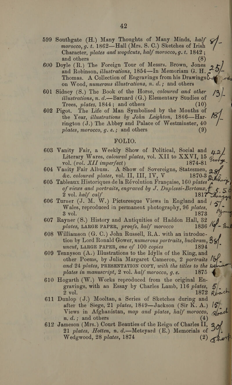 599 600 601 602 603 604 605 606 607 608 609 610 611 42 morocco, g. t. 1862—Hall (Mrs. 8. C.) Sketches of Irish Character, plates and wogdcuts, half morocco, g. t. 1842 ; and others (8) Doyle (R.) The Foreign Tour of Messrs. Brown, Jones 2 5) and Robinson, illustrations, 1854—In Memoriam G. H. f= 3 Thomas. A Collection of Engravings from his Drawings6-4g » 0 on Wood, numerous illustrations, n. d.; and others — Sidney (S.) The Book of the Horse, coloured and other /4 } ’ illustrations, n. d.—Barnard (G.) Elementary Studies of a Trees, plates, 1844; and others (10) Pigot. The Life of Man Symbolised by the Months of ‘ef Southgate (H.) Many Thoughts of Many Minds, half -           the Year, illustrations by John Leighton, 1866—Har- rington (J.) The Abbey and Palace of Westminster, 40 plates, morocco, g. é.; and others (9) FOLIO. Vanity Fair, a Weekly Show of Political, Social and 42 Literary Wares, coloured plates, vol. XII to XX VI, 15 g. vol. (vol. XIT imperfect ) 1874-81 7 Vanity Fair Album. A Show of Sovereigns, Statesmen, g &amp;c. coloured plates, vol. II, III, IV, V 1870-3 a Tableaux Historiques de la Révolution Frangaise, 160 plates Rap of views and portraits, engraved by J. Duplessi-Bertaux, fF 5 2 vol. half calf 181 ; Turner (J. M. W.) Picturesque Views in England and , Wales, reproduced in permanent photography, 96 plates, 3 vol. 1873 Rayner (S.) History and Antiquities of Haddon Hall, 32 plates, LARGE PAPER, proofs, half morocco 1836 Kf Williamson (G. C.) John Russell, R.A. with an introduc- tion by Lord Ronald Gower, numerous portraits, buckram, 3¢f uncut, LARGE PAPER, one of 100 copies 1894 Tennyson (A.) Illustrations to the Idylls of the King, and other Poems, by Julia Margaret Cameron, 2 portraits i and 24 plates, PRESENTATION COPY, with the titles to the plates in manuscript, 2 vol. half morocco, g.e. . 1875 Hogarth (W.) Works reproduced from the original En- gravings, with an Essay by Charles Lamb, 116 plates, 2 vol. 1872 Dunlop (J.) Mooltan, a Series of Sketches during and after the Siege, 21 plates, 1849—Jackson (Sir K. A.) Views in Afghanistan, map and plates, half morocco, n.d. ; and others (4 Jameson (Mrs.) Court Beauties of the Reign of Charles II, 3 21 plates, Hotten, n. d.—Meteyard (E.) Memorials of Wedgwood, 28 plates, 1874 (2) SS.