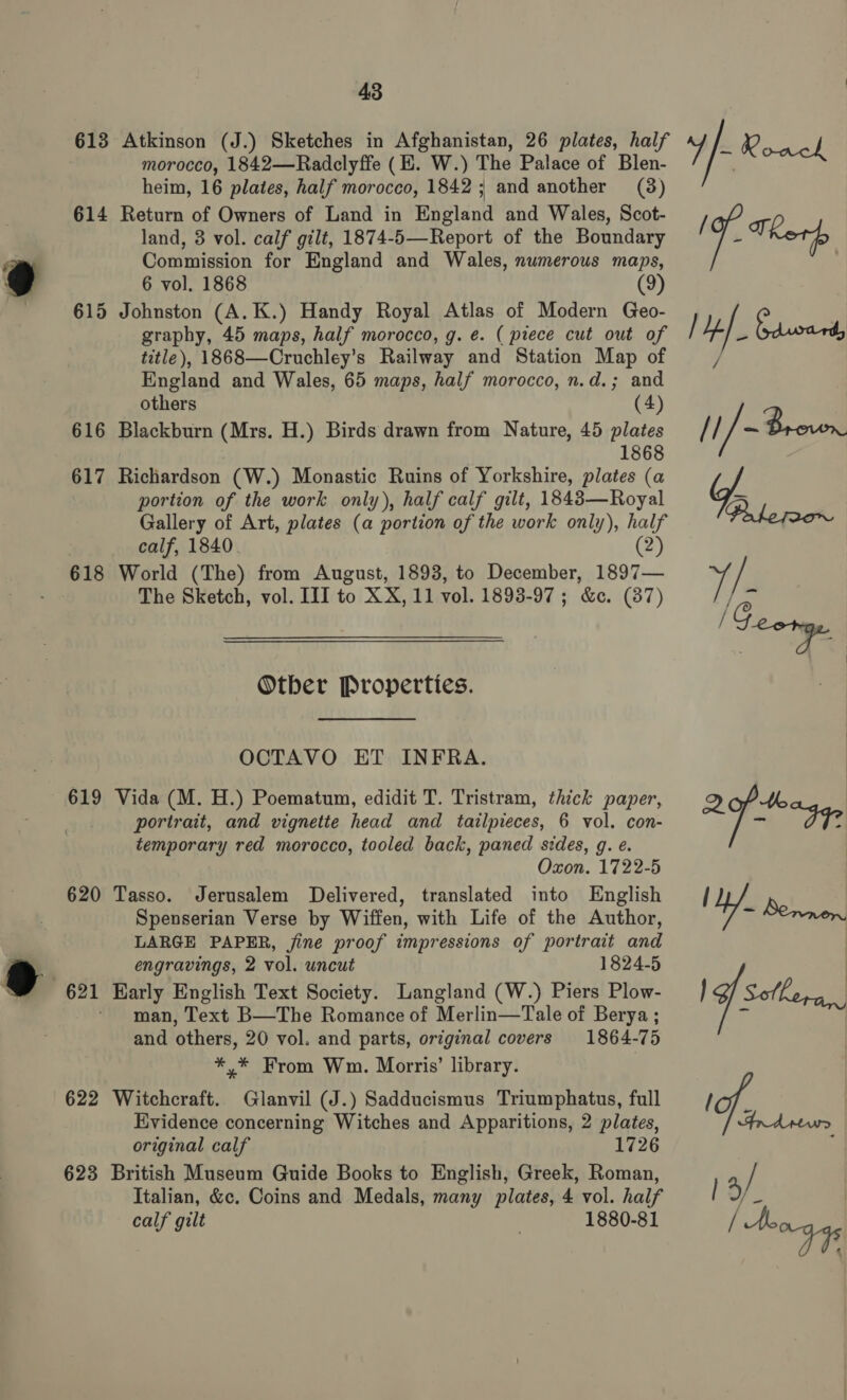 613 Atkinson (J.) Sketches in Afghanistan, 26 plates, half morocco, 1842—Radclyffe (E. W.) The Palace of Blen- heim, 16 plates, half morocco, 1842; and another (38) 614 Return of Owners of Land in England and Wales, Scot- land, 8 vol. calf gilt, 1874-5—-Report of the Boundary Commission for England and Wales, numerous maps, 6 vol. 1868 (9) 615 Johnston (A. K.) Handy Royal Atlas of Modern Geo- graphy, 45 maps, half morocco, g. e. ( piece cut out of title), 1868—Cruchley’s Railway and Station Map of England and Wales, 65 maps, half morocco, n.d.; and others (4) 616 Blackburn (Mrs. H.) Birds drawn from Nature, 45 plates 1868 617 Richardson (W.) Monastic Ruins of Yorkshire, plates (a portion of the work only), half calf gilt, 1843—Royal Gallery of Art, plates (a portion of the work only), half calf, 1840 (2) 618 World (The) from August, 1893, to December, 1897— The Sketch, vol. III to XX, 11 vol. 1893-97 ; &amp;c. (87) Otber Properties. OCTAVO ET INFRA. 619 Vida (M. H.) Poematum, edidit T. Tristram, thick paper, portrait, and vignette head and tailpieces, 6 vol. con- temporary red morocco, tooled back, paned sides, g. e. Oxon. 1722-5 620 Tasso. Jerusalem Delivered, translated into English Spenserian Verse by Wiffen, with Life of the Author, LARGE PAPER, jine proof impressions of portrait and engravings, 2 vol. uncut 1824-5 man, Text B—The Romance of Merlin—Tale of Berya ; and others, 20 vol. and parts, original covers 1864-75 *,* From Wm. Morris’ library. 622 Witchcraft. Glanvil (J.) Sadducismus Triumphatus, full Evidence concerning Witches and Apparitions, 2 plates, original calf 1726 623 British Museum Guide Books to English, Greek, Roman, Italian, &amp;c. Coins and Medals, many plates, 4 vol. half calf gilt . 1880-81 f- Roack ig. Ther