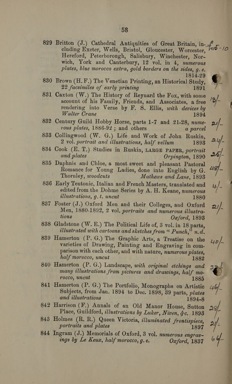 829 830 831 832 833 834 835 836 842 843 844 58 cluding Exeter, Wells, Bristol, Gloucester, Worcester, Hereford, Peterborough, Salisbury, Winchester, Nor- wich, York and Canterbury, 12 vol. in 4, numerous plates, blue morocco extra, gold borders on the sides, g. e. 1814-29 Brown (H.F.) The Venetian Printing, an Historical Study, 22 facsimiles of early printing 1891 Caxton (W.) The History of Reynard the Fox, with some account of his Family, Friends, and Associates, a free rendering into Verse by F. 8. Ellis, with devices by Walter Crane 1894 Century Guild Hobby Horse, parts 1-7 and 21-28, nume- rous plates, 1886-92 ; and others a parcel Collingwood (W. G.) Life and Work of John Ruskin, 2 vol. portrait and illustrations, half vellum 1893 Cook (E. T.) Studies in Ruskin, LARGE PAPER, portrait and plates Orpington, 1890 Daphnis and Chloe, a most sweet and pleasant Pastoral Romance for Young Ladies, done into English by G. Thornley, woodcuts Mathews and Lane, 1893 Early Teutonic, Italian and French Masters, translated and edited from the Dohme Series by A. H. Keane, numerous illustrations, g.t. uncut 1880 Foster (J.) Oxford Men and their Colleges, and Oxford Men, 1880-1892, 2 vol. portraits and numerous illustra- tions Oxford, 1893 Gladstone (W. E.) The Political Life of, 3 vol. in 18 parts, illustrated with cartoons and sketches from “* Punch,” n.d. Hamerton (P. G.) The Graphic Arts, a Treatise on the varieties of Drawing, Painting and Engraving in com- parison with each other, and with nature, numerous plates, half morocco, uncut 1882 Hamerton (P. G.) Landscape, with original etchings and many illustrations from pictures and drawings, half mo- rocco, uncut 1885 Hamerton (P. G.) The Portfolio, Monographs on Artistic Subjects, from Jan. 1894 to Dec. 1898, 39 parts, plates and illustrations 1894-8 Harrison (F.) Annals of an Old Manor House, Sutton Place, Guildford, illustrations by Luker, Niven, &amp;c. 1898 Holmes (R. R.) Queen Victoria, illuminated Jrontispiece, portraits and plates 1897 Ingram (J.) Memorials of Oxford, 3 vol. numerous engrav- ings by Le Keux, half morocco, g. e. Oxford, 1837 ee ee »