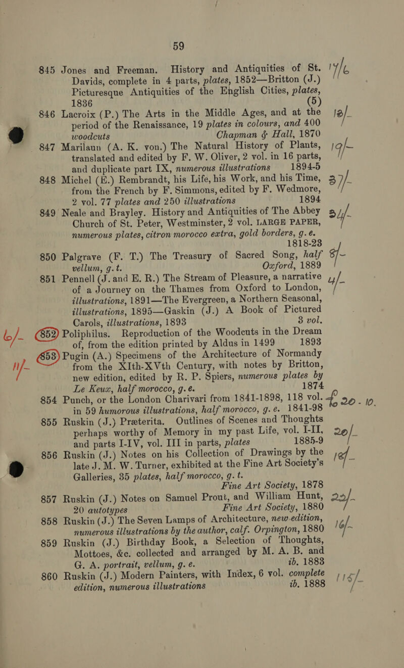 845 Jones and Freeman. History and Antiquities of St. WE Davids, complete in 4 parts, plates, 1852—Britton (J.) Picturesque Antiquities of the English Cities, plates, 1836 5 846 Lacroix (P.) The Arts in the Middle Ages, and at the fa) ; period of the Renaissance, 19 plates in colours, and 400 7) woodcuts Chapman § Hall, 1870 847 Marilaun (A. K. von.) The Natural History of Plants, Ig = translated and edited by F. W. Oliver, 2 vol. in 16 parts, and duplicate part IX, numerous illustrations 1894-5 848 Michel (K.) Rembrandt, his Life, his Work, and his Time, 37 fe from the French by F. Simmons, edited by F. Wedmore, 2 vol. 77 plates and 250 illustrations 1894 849 Neale and Brayley. History and Antiquities of The Abbey a yf Church of St. Peter, Westminster, 2 vol. LARGE PAPER, . numerous plates, citron morocco extra, gold borders, g.é. 1818-23 850 Palgrave (F. T.) The Treasury of Sacred Song, half 6/~ vellum, g.t. Oxford, 1889 851 Pennell (J.and E. R.) The Stream of Pleasure, a narrative ,, of a Journey on the Thames from Oxford to London, / * illustrations, 1891—The Evergreen, a Northern Seasonal, illustrations, 1895—Gaskin (J.) A Book of Pictured Carols, illustrations, 1893 3 vol. i /- (852) Poliphilus. Reproduction of the Woodcuts in the Dream of, from the edition printed by Aldus in 1499 1893 Pugin (A.) Specimens of the Architecture of Normandy Mf from the XIth-XVth Century, with notes by Britton, new edition, edited by R. P. Spiers, numerous plates by Le Keux, half morocco, g. é. 1874 854 Punch, or the London Charivari from 1841-1898, 118 vol. 4, 20-10 in 59 humorous illustrations, half morocco, g.e. 1841-98 Boas 855 Ruskin (J.) Preeterita. Outlines of Scenes and Thoughts perhaps worthy of Memory in my past Life, vol. I-II, o¢ if and parts I-IV, vol. III in parts, plates 1885-9 , 856 Ruskin (J.) Notes on his Collection of Drawings by the lef &gt; : late J. M. W. Turner, exhibited at the Fine Art Society's a Galleries, 35 plates, half morocco, g. t. Fine Art Society, 1878 857 Ruskin (J.) Notes on Samuel Prout, and William Hunt, s 20 autotypes Fine Art Society, 1880 858 Ruskin (J.) The Seven Lamps of Architecture, new edition, numerous illustrations by the author, calf. Orpington, 1880 16/~ 859 Ruskin (J.) Birthday Book, a Selection of Thoughts, Mottoes, &amp;c. collected and arranged by M. A. B. and G. A. portrait, vellum, g. é. ib, 1883 860 Ruskin (J.) Modern Painters, with Index, 6 vol. complete ,) -/ edition, numerous illustrations ib, 1888 ——*/