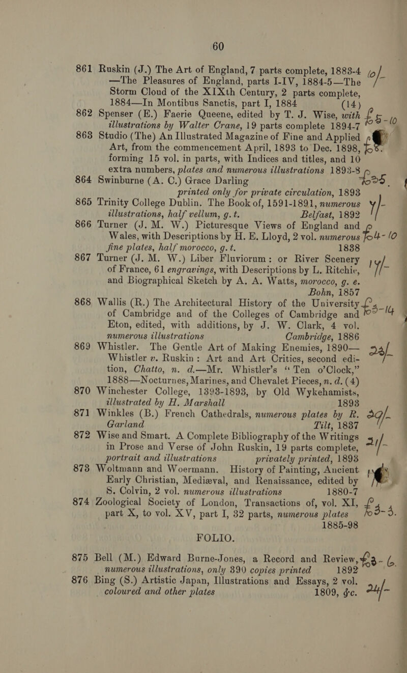 861 862 86 oo 864 865 866 867 868 869 870 871 872 873 874 875 876 60 Ruskin (J.) The Art of England, 7 parts complete, 1883-4 /5 }) —The Pleasures of England, parts I-IV, 1884-5—The /~ Storm Cloud of the XIXth Century, 2 parts complete, 1884—In Montibus Sanctis, part I, 1884 (14) Spenser (E.) Faerie Queene, edited by T. J. Wise, with £5- illustrations by Walter Crane, 19 parts complete 1894-7 ; Studio (The) An Illustrated Magazine of Fine and Applied f Art, from the commencement April, 1893 to Dec. 1898, ; forming 15 vol. in parts, with Indices and titles, and 10 extra numbers, plates and numerous illustrations 1893-8 ; Swinburne (A. C.) Grace Darling 4 printed only for private circulation, 1893 Trinity College Dublin. The Book of, 1591-1891, numerous y/- illustrations, half vellum, g. t. Belfast, 1892 Turner (J. M. W.) Picturesque Views of England and Wales, with Descriptions by H. E. Lloyd, 2 vol. numerous ‘ - 0 Jjine plates, half morocco, g. t. 1838 Turner (J. M. W.) Liber Fluviorum: or River Scenery j / of France, 61 engravings, with Descriptions by L. Ritchie, i{- and Biographical Sketch by A. A. Watts, morocco, g. e. Bohn, 1857 Wallis (R.) The Architectural History of the University f'._, of Cambridge and of the Colleges of Cambridge and 4 Eton, edited, with additions, by J. W. Clark, 4 vol. numerous illustrations Cambridge, 1886 Whistler. The Gentle Art of Making Enemies, 1890— 2a/ Whistler ». Ruskin: Art and Art Critics, second edi- a tion, Chatto, n. d.—Mr. Whistler’s ‘ Ten o’Clock,” 1888—Nocturnes, Marines, and Chevalet Pieces, n. d. (4) Winchester College, 1393-1893, by Old Wykehamists, tllustrated by H. Marshall 1893 Winkles (B.) French Cathedrals, numerous plates by R. 3q/- Garland Tilt, 1837 Wise and Smart. A Complete Bibliography of the Writings 3 in Prose and Verse of John Ruskin, 19 parts complete, /- portrait and illustrations privately printed, 1893 Woltmann and Woermann. History of Painting, Ancient i Early Christian, Medieval, and Renaissance, edited by ¥ S. Colvin, 2 vol. numerous illustrations 1880-7 | Zoological Society of London, Transactions of, vol. XI, £4 part X, to vol. XV, part I, 32 parts, numerous plates a 1885-98 FOLIO. numerous illustrations, only 390 copies printed 1892 Bing (S.) Artistic Japan, Illustrations and Essays, 2 vol. coloured and other plates 1809, gc. 2a * i