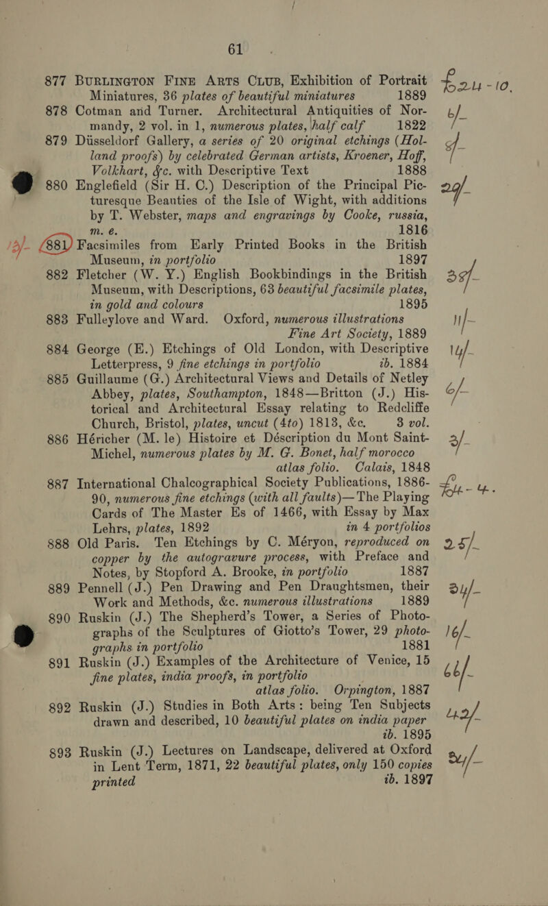 877 BURLINGTON FinE ARTs CuUuB, Exhibition of Portrait Miniatures, 36 plates of beautiful miniatures 1889 878 Cotman and Turner. Architectural Antiquities of Nor- mandy, 2 vol. in 1, numerous plates, half calf 1822 879 Dusseldorf Gallery, a series of 20 original etchings (Hol- land proofs) by celebrated German artists, Kroener, Hoff, Volkhart, &amp;c. with Descriptive Text 1888 ¥y 880 Englefield (Sir H. C.) Description of the Principal Pic- turesque Beauties of the Isle of Wight, with additions by T. Webster, maps and engravings by Cooke, russia, Mm. é. 1816 2 - G81) Facsimiles from Early Printed Books in the British Museum, in portfolio 1897 882 Fletcher (W. Y.) English Bookbindings in the British Museum, with Descriptions, 63 beautiful facsimile plates, in gold and colours 883 Fulleylove and Ward. Oxford, numerous illustrations Fine Art Society, 1889 884 George (E.) Etchings of Old London, with Descriptive Letterpress, 9 fine etchings in portfolio 2b. 1884 885 Guillaume (G.) Architectural Views and Details of Netley Abbey, plates, Southampton, 1848—Britton (J.) His- torical and Architectural Essay relating to Redcliffe Church, Bristol, plates, uncut (4to) 1813, &amp;e. 3 vol. 886 Héricher (M. le) Histoire et Déscription du Mont Saint- Michel, numerous plates by M. G. Bonet, half morocco atlas folio. Calais, 1848 887 International Chalcographical Society Publications, 1886- 90, numerous fine etchings (with all faults)— The Playing Cards of The Master Es of 1466, with Essay by Max Lehrs, plates, 1892 in 4 portfolios 888 Old Paris. Ten Etchings by C. Méryon, reproduced on copper by the autogravure process, with Preface and - Notes, by Stopford A. Brooke, in portfolio 1887 889 Pennell (J.) Pen Drawing and Pen Draughtsmen, their Work and Methods, &amp;c. numerous illustrations 1889 890 Ruskin (J.) The Shepherd’s Tower, a Series of Photo- graphs of the Sculptures of Giotto’s Tower, 29 photo- graphs in portfolio 1881 891 Ruskin (J.) Examples of the Architecture of Venice, 15 fine plates, india proofs, in portfolio atlas folio. Orpington, 1887 892 Ruskin (J.) Studies in Both Arts: being Ten Subjects drawn and described, 10 beautiful plates on india paper tb. 1895 893 Ruskin (J.) Lectures on Landscape, delivered at Oxford in Lent Term, 1871, 22 beautiful plates, only 150 copies printed tb. 1897