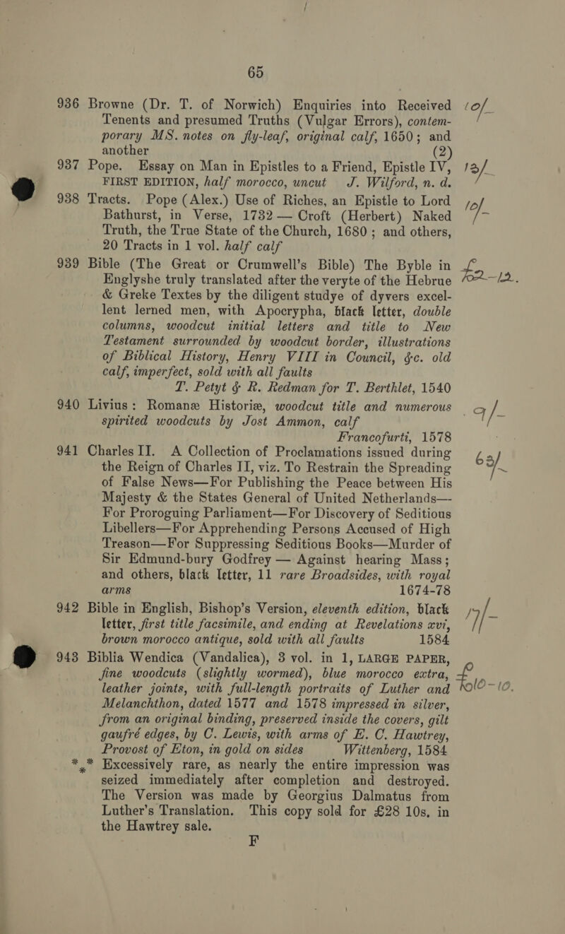 936 937 9 938 939 940 941 942 @ 02 65 Browne (Dr. T. of Norwich) Enquiries into Received Tenents and presumed Truths (Vulgar Errors), contem- porary MS. notes on fly-leaf, original calf, 1650; and another (2 Pope. Essay on Man in Epistles to a Friend, Epistle IV, FIRST EDITION, half morocco, uncut J. Wilford, n. d. Tracts. Pope (Alex.) Use of Riches, an Epistle to Lord Bathurst, in Verse, 1732 — Croft (Herbert) Naked Truth, the True State of the Church, 1680; and others, 20 Tracts in 1 vol. half calf Bible (The Great or Crumwell’s Bible) The Byble in Englyshe truly translated after the veryte of the Hebrue &amp; Greke Textes by the diligent studye of dyvers excel- lent lerned men, with Apocrypha, black letter, double columns, woodcut initial letters and title to New Testament surrounded by woodcut border, illustrations of Biblical History, Henry VIII in Council, ¢c. old calf, imperfect, sold with all faults LP. Petyt § R. Redman for T. Berthlet, 1540 Livius: Romanex Historie, woodcut title and numerous spirited woodcuts by Jost Ammon, calf Francofurti, 1578 Charles II. A Collection of Proclamations issued during the Reign of Charles II, viz. To Restrain the Spreading of False News—For Publishing the Peace between His Majesty &amp; the States General of United Netherlands— For Proroguing Parliament—For Discovery of Seditious Libellers—For Apprehending Persons Accused of High Treason—For Suppressing Seditious Books—Murder of Sir Edmund-bury Godfrey — Against hearing Mass; and others, black Tetter, 11 rare Broadsides, with royal arms 1674-78 Bible in English, Bishop’s Version, eleventh edition, black letter, first title facsimile, and ending at Revelations xvi, brown morocco antique, sold with all faults 1584 Biblia Wendica (Vandalica), 3 vol. in 1, LARGE PAPER, jine woodcuts (slightly wormed), blue morocco extra, leather joints, with full-length portraits of Luther and Melanchthon, dated 1577 and 1578 impressed in silver, from an original binding, preserved inside the covers, gilt gaufré edges, by C. Lewis, with arms of E. C. Hawtrey, Provost of Eton, in gold on sides Wittenberg, 1584. * Excessively rare, as nearly the entire impression was seized immediately after completion and destroyed. The Version was made by Georgius Dalmatus from Luther’s Translation. This copy sold for £28 10s, in the Hawtrey sale.