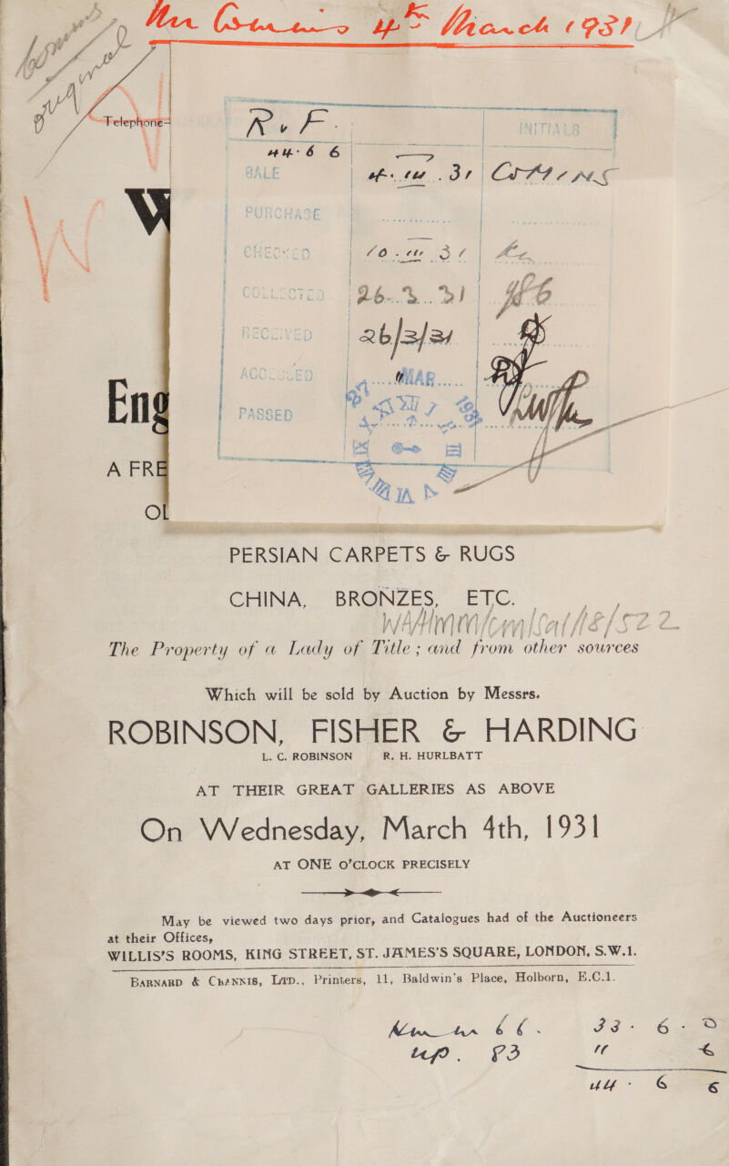   CHINA, BRONZES ETC. WAM eon Lal He é f ¢ The Property of a Lady of Title and fr oe other sources Which will be sold by Auction by Messrs. ROBINSON, FISHER &amp; HARDING L. C. ROBINSON R. H. HURLBATT AT THEIR GREAT GALLERIES AS ABOVE On Wednesday, March 4th, 1931 AT ONE O’CLOCK PRECISELY  May be viewed two days prior, and Catalogues had of the Auctioneers at their Offices, WILLIS’S ROOMS, KING STREET, ST. JAMES’S SQUARE, LONDON, S.W.1. —_——. Bargnarp &amp; Crénnis, Lip., Printers, 11, Baldwin's Place, Holborn, E.C.1. icf? £2 G 