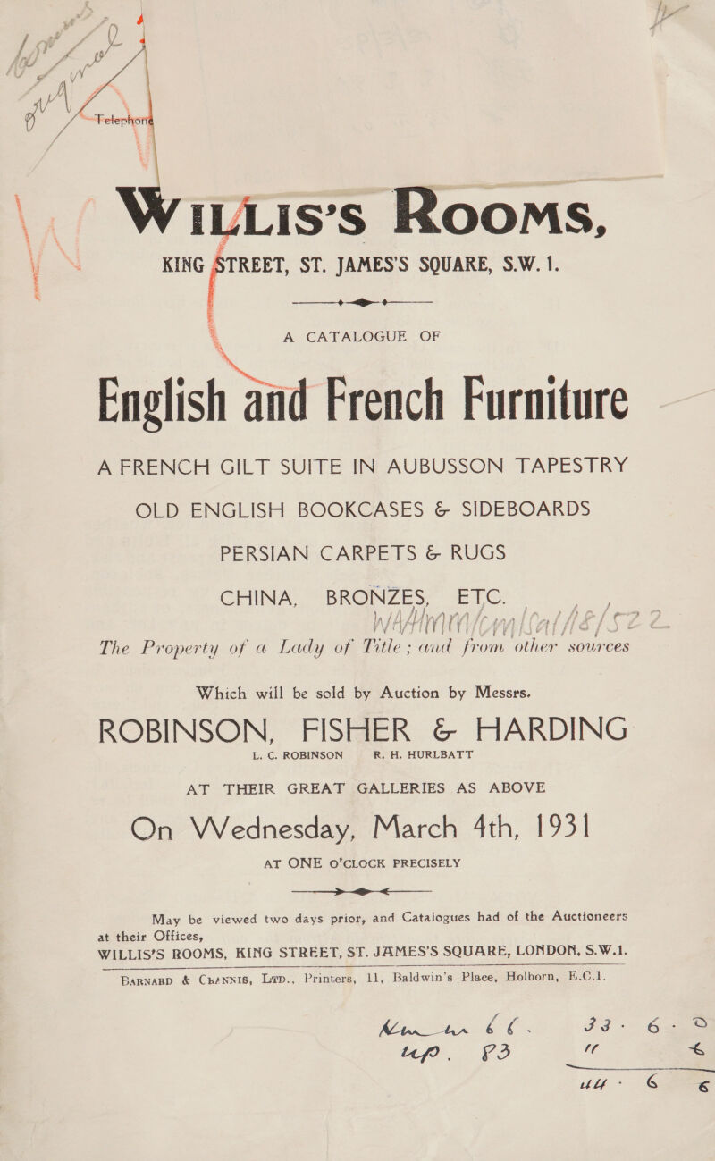  ILLIS’s Rooms, vN KING STREET, ST. JAMES'S SQUARE, S.W. 1. % ————_+—&lt;&gt;—_ ¢—____ ‘ A CATALOGUE OF English and French Furniture A FRENCH GILT SUITE IN AUBUSSON TAPESTRY OLD ENGLISH BOOKCASES &amp; SIDEBOARDS PERSIAN CARPETS &amp; RUGS CHINA, BRONZES, ae Af i WV] Hila The Property of a Lady of aN wid from Re sources y &gt; f &amp;* potty Which will be sold by Auction by Messrs. ROBINSON, FISHER &amp; HARDING L. C. ROBINSON R. H. HURLBATT AT THEIR GREAT GALLERIES AS ABOVE On Wednesday, March 4th, 1931 AT ONE O’CLOCK PRECISELY  May be viewed two days prior, and Catalogues had of the Auctioneers at their Offices, WILLIS’S ROOMS, KING STREET, ST. JAMES’S SQUARE, LONDON, S.W.1.   BaRnaRgD &amp; ChkANNIS, LiD., Varner, 11, baldwin Place, Holborn, E.C.1. 1 Rey ae ae: Ulf -