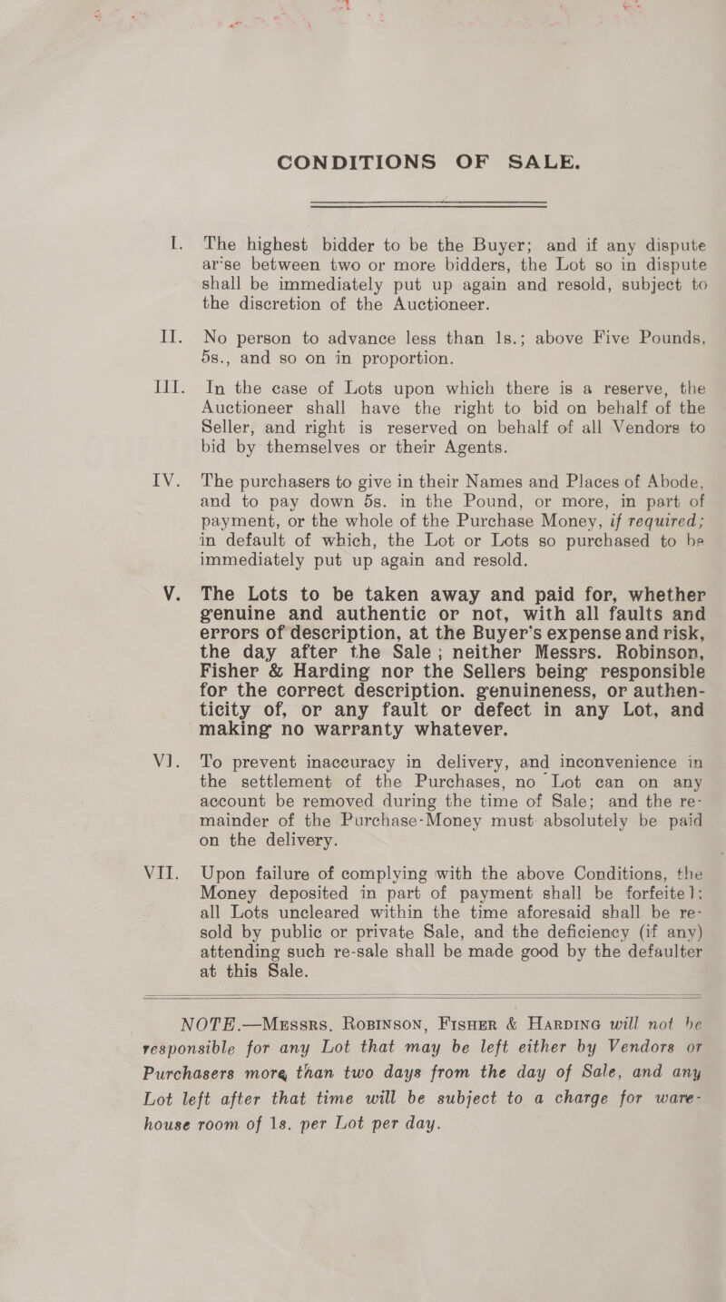 CONDITIONS OF SALE. The highest bidder to be the Buyer; and if any dispute ar’se between two or more bidders, the Lot so in dispute shall be immediately put up again and resold, subject to the discretion of the Auctioneer. No person to advance less than 1s.; above Five Pounds, 5s., and so on in proportion. In the case of Lots upon which there is a reserve, the Auctioneer shall have the right to bid on behalf of the Seller, and right is reserved on behalf of all Vendors to bid by themselves or their Agents. The purchasers to give in their Names and Places of Abode, and to pay down ds. in the Pound, or more, in part of payment, or the whole of the Purchase Money, if required; in default of which, the Lot or Lots so purchased to be immediately put up again and resold. The Lots to be taken away and paid for, whether genuine and authentic or not, with all faults and errors of description, at the Buyer’s expense and risk, the day after the Sale; neither Messrs. Robinson, Fisher &amp; Harding nor the Sellers being’ responsible for the correct description. genuineness, or authen- ticity of, or any fault or defect in any Lot, and making no warranty whatever. To prevent inaccuracy in delivery, and inconvenience in the settlement of the Purchases, no Lot can on any account be removed during the time of Sale; and the re- on the delivery. Upon failure of complying with the above Conditions, the Money deposited in part of payment shall be forfeite 1]; all Lots uncleared within the time aforesaid shall be re- sold by public or private Sale, and the deficiency (if any) attending such re-sale shall be made good by the defaulter at this Sale.  