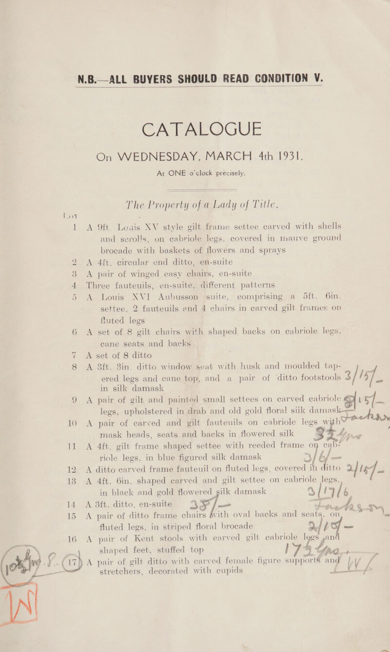  CATALOGUE On WEDNESDAY, MARCH 4th 1931, At ONE o'clock precisely.  The Property of a Lady of Tutte  Ws R 1 A 9ft. Loaig XV sgtvle gilt frame settee carved with shells and serolls, on cabriole legs, covered in mauve ground brocade with baskets of flowers and sprays 2 A 4ft. circular end ditto, en-suite 3 &lt;A pair of winged easy chairs, en-suite 4 Three fauteuils, en-suite, different patterns 5 A Louis XVI Aubusson suite, comprising a Sift. 6in. settee, 2 fauteuils and 4 chairs in carved gilt frames on fluted legs 6 &lt;A set of &amp; gilt chairs with shaped backs on cabriole. legs, cane seats and backs A set of 8 ditto 8 A 3ft. 8in. ditto window seat with husk and moulded tap- 7. 5 ered legs and cane top, and a pair of ‘ditto footstools 3// tp in silk damask 9 &lt;A pair of gilt and painted small settees on carved cabriole ay legs, upholstered in drab and old gold floral sitk damask 10 A pair of carved and gilt fauteuils on cabriole legs wih OO mask heads, seats and backs in flowered silk &lt;9 11 &lt;A 4ft. gilt frame shaped settee with reeded frame on Peas riole legs, in blue figured silk damask = fl bf. 12 A ditto carved frame fauteuil on fluted legs, covered ih dito 2] [5]. 13 A 4ft. 6in. shaped carved and gilt settee on Gre legs, in black and gold flowered silk damask of 1 A 3tt. a en-suite t 35*/: —_ oe Aare ~]     Cw BS of ion Ye with Roe ea    fh} A pair of ae ditto with carved female figure suppor rts and by vy stretchers, decorated with cupids ioe Be 