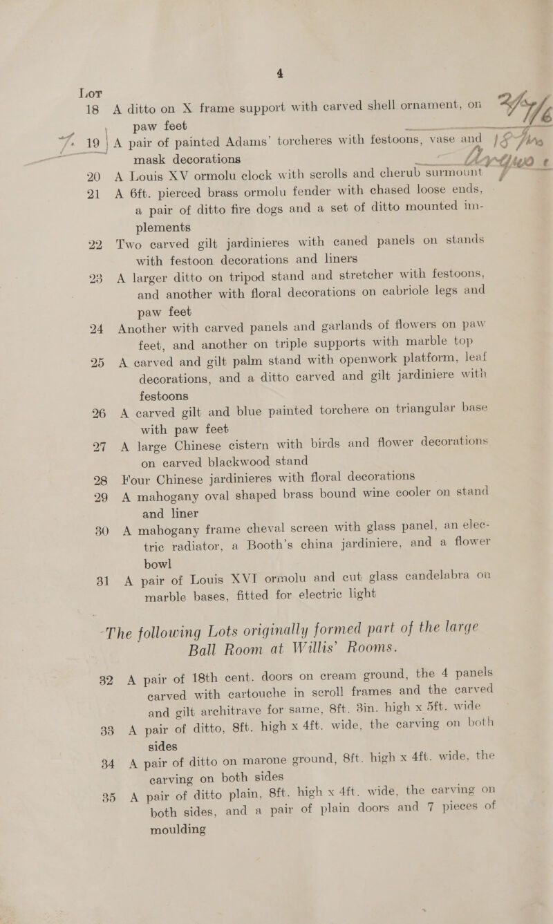 , paw feet f Ze aL 19 | A pair of painted Adams’ torcheres with festoons, vase and lS Ars mask decorations ‘ Mh ap#) i 0 20 A Louis XV ormolu clock with scrolls and cherub surmount . 7 at 21 <A 6ft. pierced brass ormolu fender with chased loose ends, - a pair of ditto fire dogs and a set of ditto mounted im- plements 22 Two carved gilt jardinieres with caned panels on stands with festoon decorations and liners A larger ditto on tripod stand and stretcher with festoons, and another with floral decorations on cabriole legs and paw feet 24 Another with carved panels and garlands of flowers on paw feet, and another on triple supports with marble top 25 A carved and gilt palm stand with openwork platform, leat decorations, and a ditto carved and gilt jardiniere with festoons 26 A carved gilt and blue painted torchere on triangular base with paw feet 27 A large Chinese cistern with birds and flower decorations on carved blackwood stand 98 Four Chinese jardinieres with floral decorations 299 A mahogany oval shaped brass bound wine cooler on stand and liner 30 A mahogany frame cheval screen with glass panel, an elec- tric radiator, a Booth’s china jardiniere, and a flower bowl 31 A pair of Louis XVI ormolu and cut glass candelabra on marble bases, fitted for electric light bo de) “The following Lots originally formed part of the large Ball Room at Willis’ Rooms. 32 A pair of 18th cent. doors on cream ground, the 4 panels carved with cartouche in scroll frames and the carved and gilt architrave for same, 8ft. 8in. high x 5ft. wide 38 A pair of ditto, Sft. high x 4ft. wide, the carving on both sides 34 A pair of ditto on marone ground, 8ft. high x 4ft. wide, the carving on both sides 35 A pair of ditto plain, Sft. high x 4ft. wide, the carving on both sides, and a pair of plain doors and 7 pieces of moulding