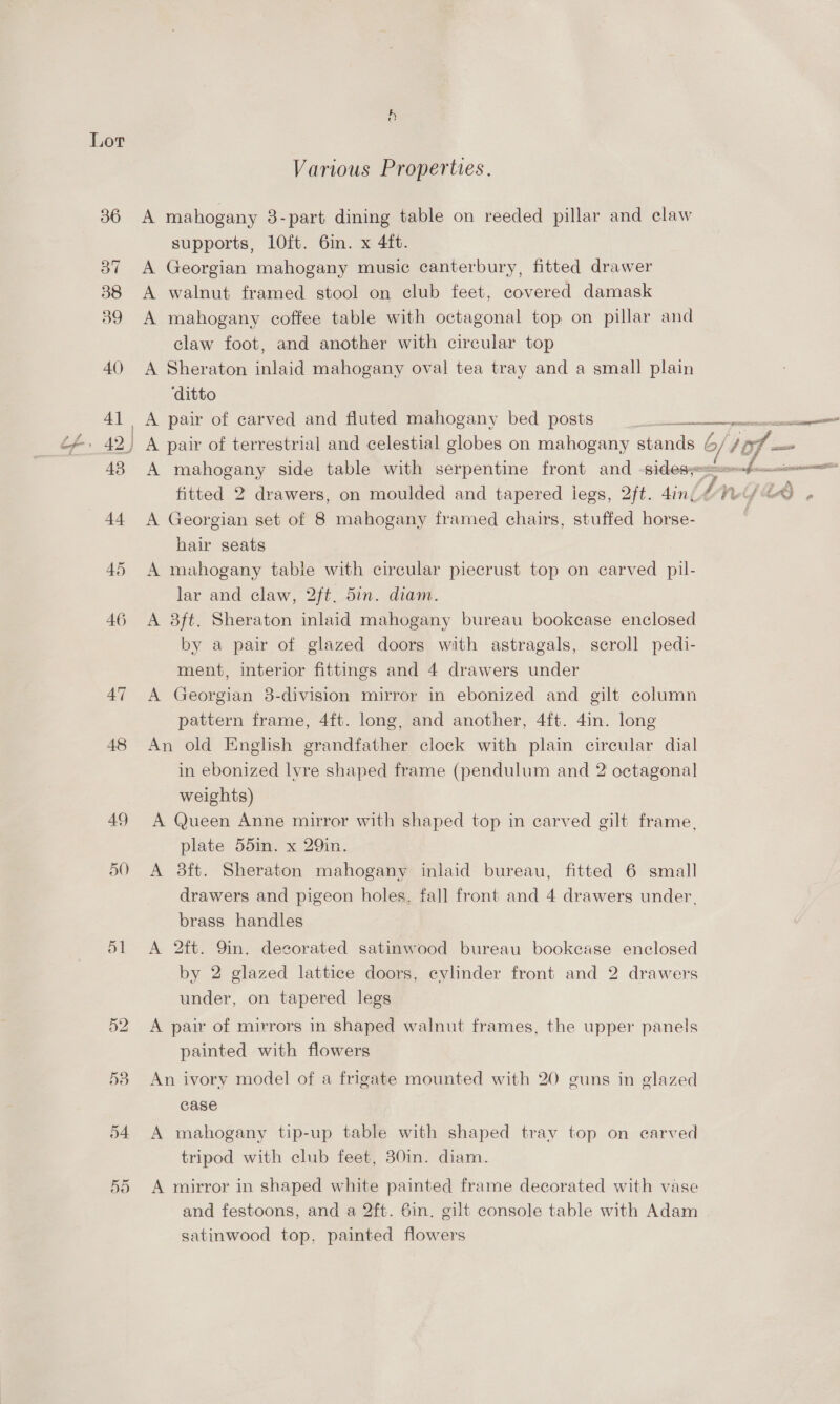 AQ) 47 48 49 51 Various Properties. A mahogany 3-part dining table on reeded pillar and claw supports, 1l0ft. 6in. x 4ft. A Georgian mahogany music canterbury, fitted drawer A walnut framed stool on club feet, covered damask A mahogany coffee table with octagonal top on pillar and claw foot, and another with circular top A Sheraton inlaid mahogany oval tea tray and a small plain ‘ditto «a ey era aaa  A mahogany side table with serpentine front and -sidesy= 2S fitted 2 drawers, on moulded and tapered legs, 2ft. 4in, mn fae , A Georgian set of 8 mahogany framed chairs, stuffed horse- hair seats A mahogany table with circular piecrust top on carved pil- lar and claw, 2ft. 5in. diam. A 8ft. Sheraton inlaid mahogany bureau bookease enclosed by a pair of glazed doors with astragals, scroll pedi- ment, interior fittings and 4 drawers under A Georgian 8-division mirror in ebonized and gilt column pattern frame, 4ft. long, and another, 4ft. 4in. long An old English grandfather clock with plain circular dial in ebonized lvre shaped frame (pendulum and 2 octagonal weights) A Queen Anne mirror with shaped top in carved gilt frame, plate 55in. x 29in. A 3ft. Sheraton mahogany inlaid bureau, fitted 6 small drawers and pigeon holes. fall front and 4 drawers under, brass handles A 2ft. 9m. decorated satinwood bureau bookcase enclosed by 2 glazed lattice doors, cylinder front and 2 drawers under, on tapered legs A pair of mirrors in shaped walnut frames, the upper panels painted with flowers An ivory model of a frigate mounted with 20 guns in glazed case A mahogany tip-up table with shaped tray top on earved tripod with club feet, 30in. diam. A mirror in shaped white painted frame decorated with vase and festoons, and a 2ft. 6in. gilt console table with Adam satinwood top, painted flowers