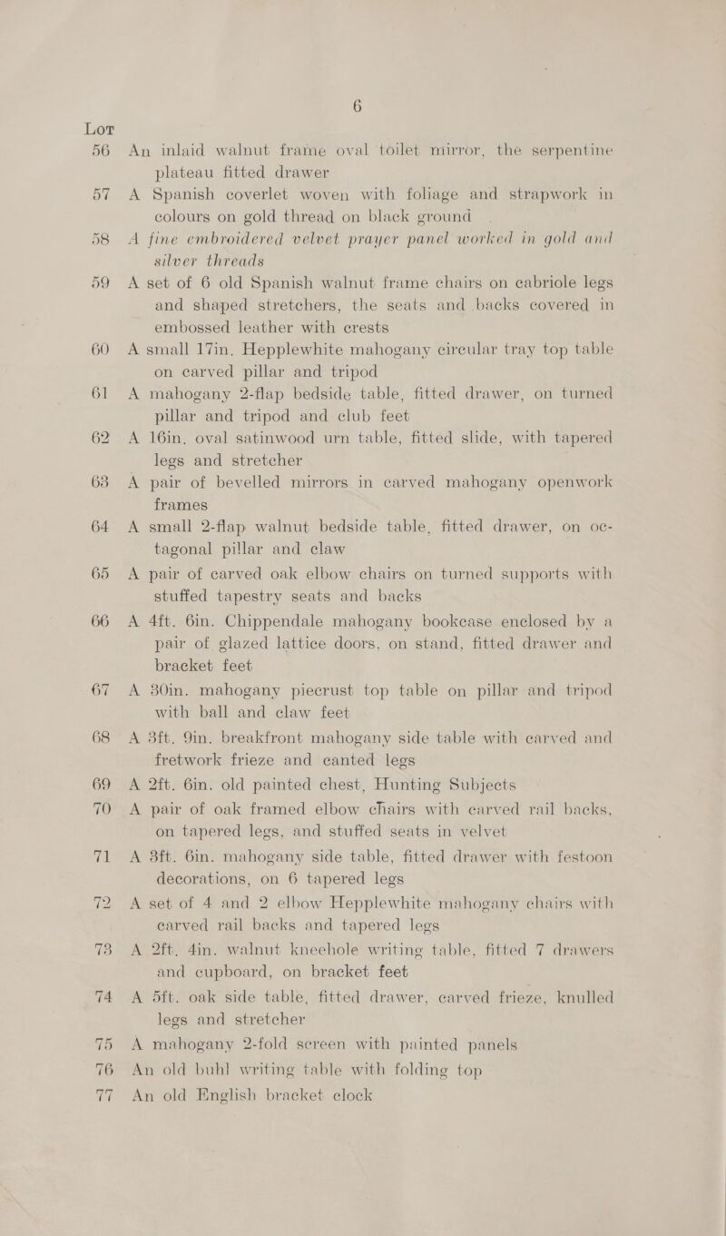 60 An inlaid walnut frame oval ‘toilet mirror, the serpentine plateau fitted drawer A Spanish coverlet woven with foliage and strapwork in colours on gold thread on black ground A fine embroidered velvet prayer panel worked in gold and silver threads and shaped stretchers, the seats and backs covered in embossed leather with crests A small 17in. Hepplewhite mahogany cireular tray top table on carved pillar and tripod A mahogany 2-flap bedside table, fitted drawer, on turned pillar and tripod and club feet A 16in, oval satinwood urn table, fitted slide, with tapered legs and stretcher | A pair of bevelled mirrors in carved mahogany openwork frames A small 2-flap walnut bedside table, fitted drawer, on oc- tagonal pillar and claw A pair of carved oak elbow chairs on turned supports with stuffed tapestry seats and backs A 4ft. 6in. Chippendale mahogany bookcase enclosed by a pair of glazed lattice doors, on stand, fitted drawer and bracket feet A 30in. mahogany piecrust top table on pillar and tripod with ball and claw feet A 3ft. 9m. breakfront mahogany side table with carved and fretwork frieze and canted legs A 2ft. 6m. old painted chest, Hunting Subjects A pair of oak framed elbow chairs with carved rail backs. on tapered legs, and stuffed seats in velvet A 8ft. 6in. mahogany side table, fitted drawer with festoon decorations, on 6 tapered legs A set of 4 and 2 elbow Hepplewhite mahogany chairs with carved rail backs and tapered legs A 2ft. 4in. walnut kneehole writing table, fitted 7 drawers and cupboard, on bracket feet A dft. oak side table, fitted drawer, carved frieze, knulled legs and stretcher A mahogany 2-fold screen with painted panels An old buh] writing table with folding top An old English bracket clock
