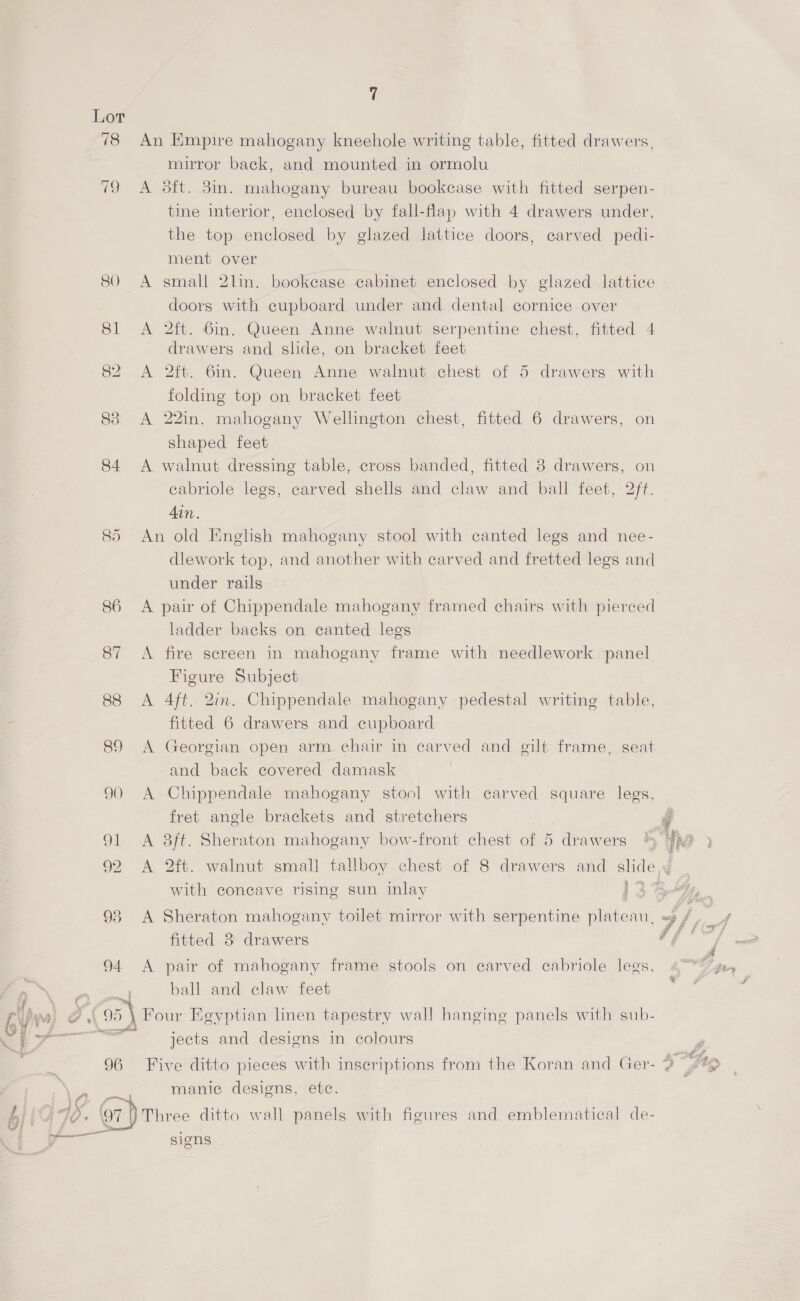   Lor 78 An Empire mahogany kneehole writing table, fitted drawers, mirror back, and mounted in ormolu 79 A oft. 3m. mahogany bureau bookcase with fitted serpen- tine interior, enclosed by fall-flap with 4 drawers under, the top enclosed by glazed lattice doors, carved pedi- ment over 80 A small 2lin. bookcase cabinet enclosed by glazed lattice doors with cupboard under and dental cornice over 81 <A 2ft. Gin. Queen Anne walnut serpentine chest, fitted 4 drawers and slide, on bracket feet 82 A 2ft. 6in. Queen Anne walnut chest of 5 drawers with folding top on bracket feet 83 A 22in. mahogany Wellington chest, fitted 6 drawers, on shaped feet 84 <A walnut dressing table, cross banded, fitted 8 drawers, on cabriole legs, carved shells and claw and ball feet, 2ft. Ain. 85 An old English mahogany stool with canted legs and nee- dlework top, and another with carved and fretted legs and under rails 7 86 A pair of Chippendale mahogany framed chairs with pierced ladder backs on canted legs 87 <A fire screen in mahogany frame with needlework panel Figure Subject 88 A 4ft. 2in. Chippendale mahogany pedestal writing table, fitted 6 drawers and cupboard 89 <A Georgian open arm chair in carved and gilt frame, seat and back covered damask 9) A Chippendale mahogany stool with carved square legs, fret angle brackets and stretchers g 91 <A 8ft. Sheraton mahogany bow-front chest of 5 drawers 4p ) 92 <A 2ft. walnut small tallboy chest of 8 drawers and slide,y with concave rising sun inlay 1 2 a, 98 A Sheraton mahogany toilet mirror with serpentine plateau, «3 / al fitted 3 drawers 94 <A pair of mahogany frame stools on carved cabriole legs, fir, a 2 = ball and claw feet { 95 \ Four Egyptian linen tapestry wall hanging panels with sub- ee aie : ° . jects and designs in colours P x Slog, 5 96 Five ditto pieces with inscriptions from the Koran and Ger- 2? (¢% manic designs, etc. am, ‘97 |) Three ditto wall panels with figures and emblematical de- signs