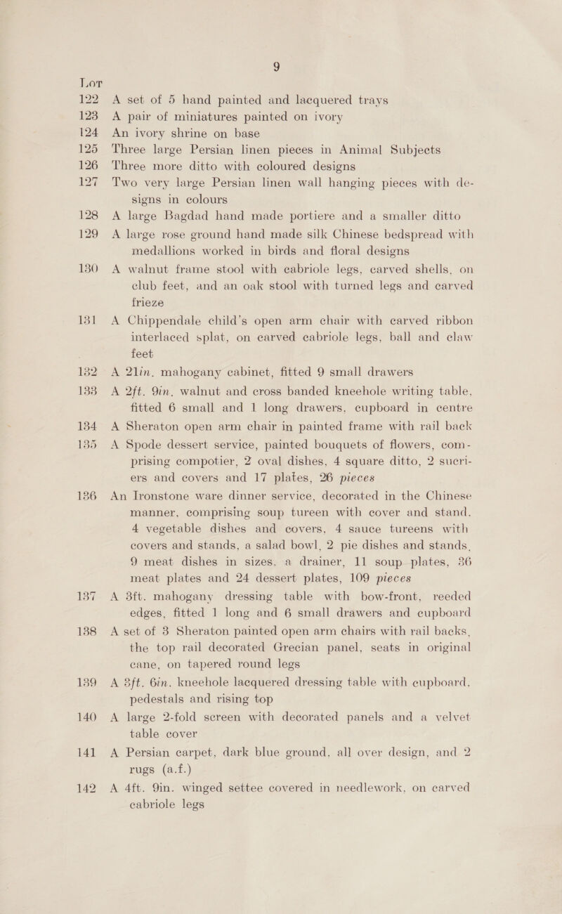 $29 123 124 125 126 Lea! 136 137 138 139 140 141 9 A set of 5 hand painted and lacquered trays A pair of miniatures painted on ivory An ivory shrine on base Three large Persian linen pieces in Animal Subjects Three more ditto with coloured designs Two very large Persian linen wall hanging pieces with de- signs in colours A large Bagdad hand made portiere and a smaller ditto A large rose ground hand made silk Chinese bedspread with medallions worked in birds and floral designs A walnut frame stool with eabriole legs, carved shells, on club feet, and an oak stool with turned legs and carved frieze A Chippendale child’s open arm chair with carved ribbon interlaced splat, on carved cabriole legs, ball and claw feet A 2lin. mahogany cabinet, fitted 9 small drawers A 2ft. 9in. walnut and cross banded kneehole writing table, fitted 6 small and 1 long drawers, cupboard in centre A Sheraton open arm chair in painted frame with rail back A Spode dessert service, painted bouquets of flowers, com- prising compotier, 2 oval dishes, 4 square ditto, 2 sucri- ers and covers and 17 plates, 26 pieces An Ironstone ware dinner service, decorated in the Chinese manner, comprising soup tureen with cover and stand. 4 vegetable dishes and covers, 4 sauce tureens with covers and stands, a salad bowl, 2 pie dishes and stands. 9 meat dishes in sizes, a drainer, 11 soup plates, 386 meat plates and 24 dessert plates, 109 pieces A 8ft. mahogany dressing table with bow-front, reeded edges, fitted 1 long and 6 small drawers and cupboard A set of 8 Sheraton painted open arm chairs with rail backs, the top rail decorated Grecian panel, seats in original cane, on tapered round legs A 83ft. 6in. kneehole lacquered dressing table with cupboard, pedestals and rising top A large 2-fold screen with decorated panels and a velvet table cover A Persian carpet, dark blue ground, all over design, and 2 rugs (a.f.) A 4ft. 9in. winged settee covered in needlework, on carved cabriole legs