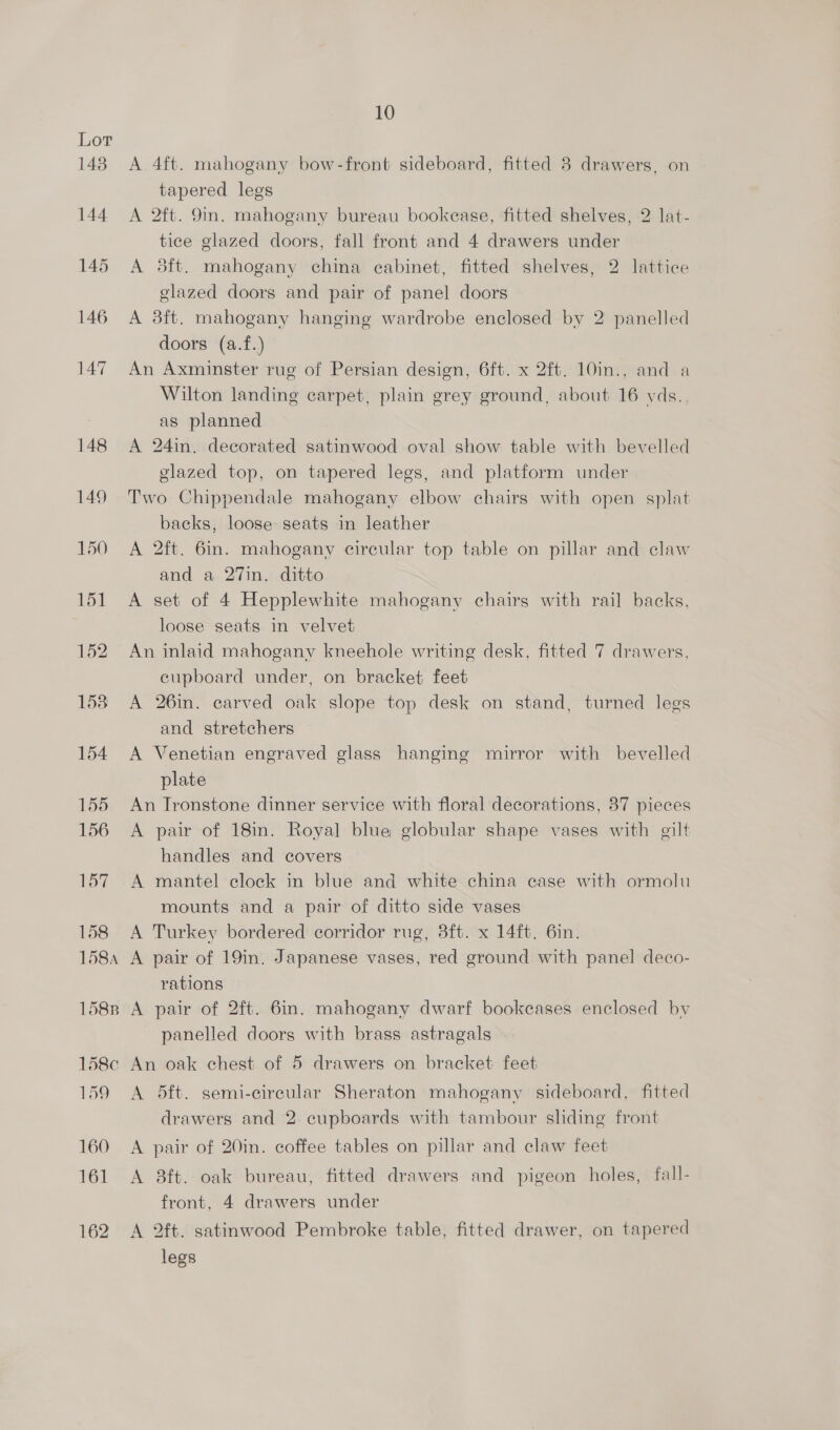 148 A 4ft. mahogany bow-front sideboard, fitted 8 drawers, on tapered legs 144 A 2ft. 9m. mahogany bureau bookease, fitted shelves, 2 lat- tice glazed doors, fall front and 4 drawers under 145 A 3sft. mahogany china cabinet, fitted shelves, 2 lattice glazed doors and pair of panel doors 146 A 38ft. mahogany hanging wardrobe enclosed by 2 panelled doors (a.f.) 147 An Axminster rug of Persian design, 6ft. x 2ft. 10in., and a Wilton landing carpet, plain grey ground, about 16 vds.. as planned 148 A 24in. decorated satinwood oval show table with bevelled glazed top, on tapered legs, and platform under 149 Two Chippendale mahogany elbow chairs with open splat backs, loose seats in leather 150 A 2ft. 6in. mahogany circular top table on pillar and claw and a 27in. ditto 151 A set of 4 Hepplewhite mahogany chairs with rail backs, loose seats in velvet 152 An inlaid mahogany kneehole writing desk, fitted 7 drawers, cupboard under, on bracket feet 1538 A 26in. carved oak slope top desk on stand, turned legs and stretchers 154 A Venetian engraved glass hanging mirror with bevelled plate 155 An Ironstone dinner service with floral decorations, 37 pieces 156 A pair of 18m. Royal blue globular shape vases with gilt handles and covers 157 A mantel clock in blue and white china case with ormolu mounts and a pair of ditto side vases 158 A Turkey bordered corridor rug, 3ft. x 14ft. 6in. 158a A pair of 19in. Japanese vases, red ground with panel deco- rations 158n A pair of 2ft. 6in. mahogany dwarf bookcases enclosed by panelled doors with brass astragals 158c An oak chest of 5 drawers on bracket feet 159 <A dft. semi-circular Sheraton mahogany sideboard, fitted drawers and 2 cupboards with tambour sliding front 160 A pair of 20in. coffee tables on pillar and claw feet 161 A 8ft. oak bureau, fitted drawers and pigeon holes, fall- front, 4 drawers under 162 A 2ft. satinwood Pembroke table, fitted drawer, on tapered legs