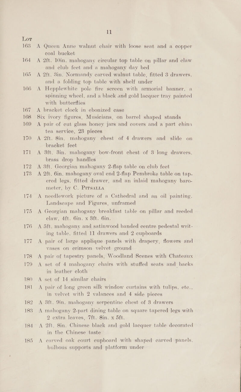 185 A Queen Anne walnut chair with loose seat and a copper coal bucket A 2ft. 10in. mahogany circular top table on pillar and claw and club feet and a mahogany day bed A 2ft. 8in. Normandy carved walnut table, fitted 3 drawers, and a folding top table with shelf under A Hepplewhite pole fire screen with armorial banner, a spinning wheel, and a black and gold lacquer tray painted with butterflies A bracket clock in ebonized case Six ivory figures, Musicians, on barrel shaped stands A pair of cut glass honey jars and covers and a part china tea service, 23 pieces A 2ft. 8in. mahogany chest of 4 drawers and _ slide on bracket feet A 38ft. 38in. mahogany bow-front chest of 38 lone drawers, brass drop handles A 3ft. Georgian mahogany 2-flap table on club feet A 2ft. 6in. mahogany oval end 2-flap Pembroke table on tap- ered legs, fitted drawer, and an inlaid mahogany baro- meter, by C. PrTsaLna A needlework picture of a Cathedral and an oil painting. Landscape and Figures, unframed A Georgian mahogany breakfast table on pillar and reeded elaw, 4{t. Gin. x 3ft- -6in. A d5ft. mahogany and satinwood banded centre pedestal writ- ing table, fitted 11 drawers and 2 cupboards A pair of large applique panels with drapery, flowers and vases on erimson velvet ground A pair of tapestry panels, Woodland Scenes with Chateaux A set of 4 mahogany chairs with stuffed seats and backs in leather cloth A set of 14 similar chairs A pair of long green silk window curtains with tulips, ete., in velvet with 2 valaneces and 4 side pieces A 3ft. 9m. mahogany serpentine chest of 3 drawers A mahogany 2-part dining table on square tapered legs with 2 extra leaves, 7ft. 8in. x 5ft. A 2ft. 8in. Chinese black and gold lacquer table decorated in the Chinese taste A carved oak court cupboard with shaped carved panels, bulbous supports and platform under