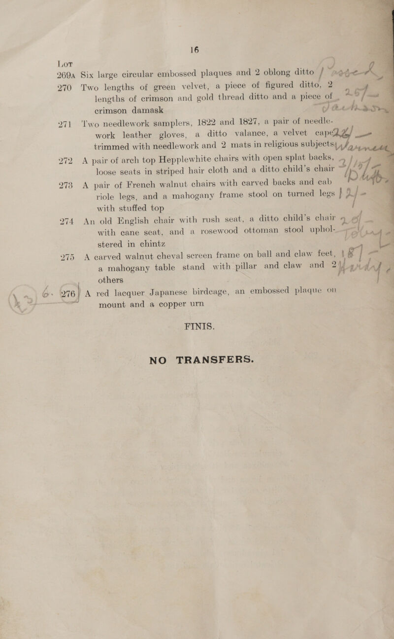        16 4 Six large circular embossed plaques and 2 oblong ditto / “nadonpae a Two lengths of green velvet, a piece of figured ditto, 2 re o 3 lengths of crimson and gold thread ditto and a piece of _ 4.9 7 &lt;a 4 F an an ; = crimson damask (/ At ALS See ‘wo needlework samplers, 1822 and 1827, a pair of needle-. a work leather gloves, a ditto valance, a velvet capegge/ am | 4 trimmed with needlework and 2 mats in religious subjects, /, ad loose seats in striped hair cloth and a ditto child’s chair TK A pair of French walnut chairs with carved backs and cab riole legs, and a mahogany frame stool on turned legs } Of with stuffed top A pair of arch top Hepplewhite chairs with open splat backs, _. / ee &gt; f . a = An old English chair with rush seat, a ditto child’s chair 4 | with cane seat, and a rosewood ottoman stool uphol-——_Y a stered in chintz Ce G A carved walnut cheval screen frame on ball and claw feet, | g~ | a a mahogany table stand with pillar and claw and 214 td { Pi others | | : A red lacquer Japanese birdcage, an embossed plaque on mount and a copper urn | FINIS. NO TRANSFERS.