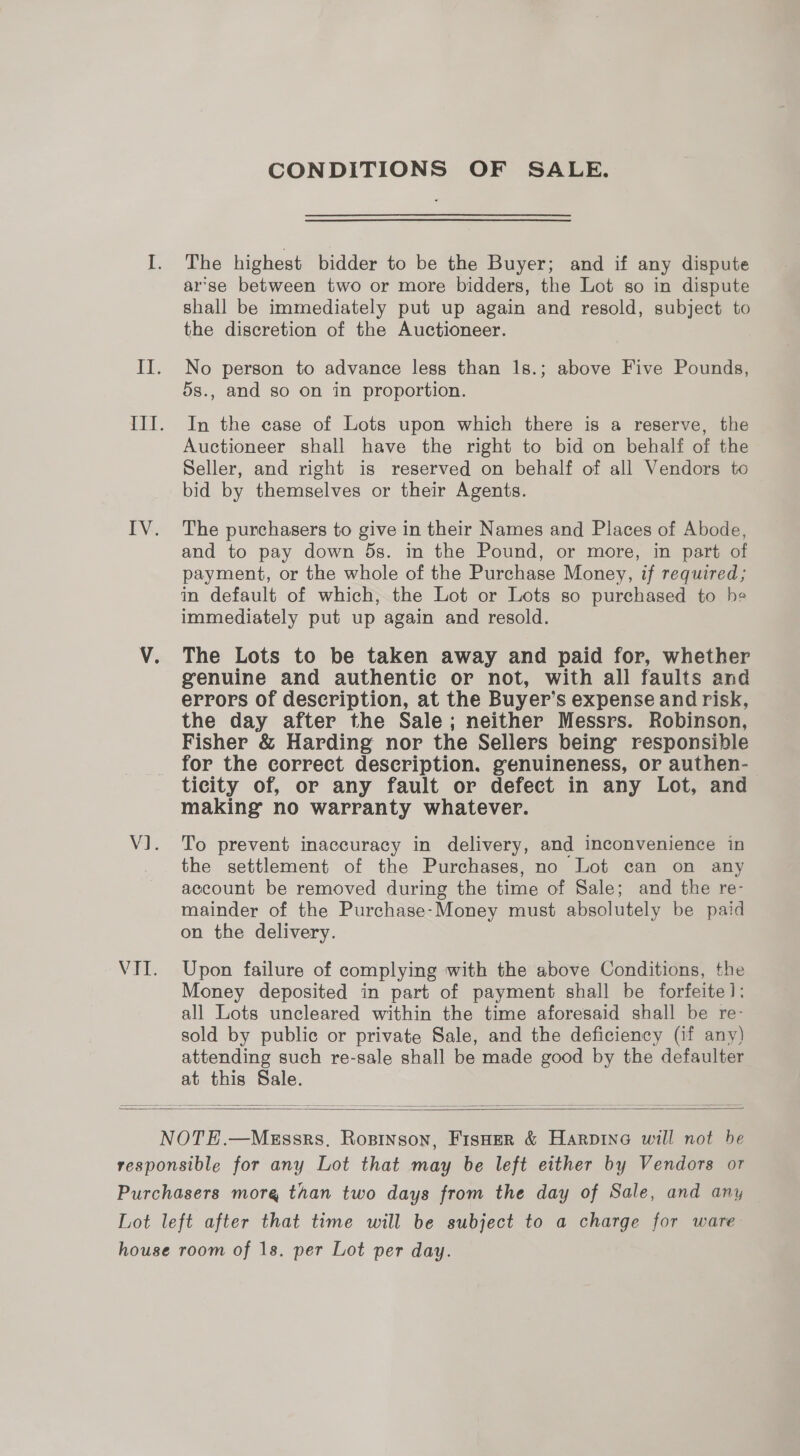 CONDITIONS OF SALE. I. The highest bidder to be the Buyer; and if any dispute arse between two or more bidders, the Lot so in dispute shall be immediately put up again and resold, subject to the discretion of the Auctioneer. II. No person to advance less than 1s.; above Five Pounds, 5s., and so on in proportion. III. In the case of Lots upon which there is a reserve, the Auctioneer shall have the right to bid on behalf of the Seller, and right is reserved on behalf of all Vendors to bid by themselves or their Agents. IV. The purchasers to give in their Names and Places of Abode, and to pay down 5s. in the Pound, or more, in part of payment, or the whole of the Purchase Money, if required; in default of which, the Lot or Lots so purchased to he immediately put up again and resold. V. The Lots to be taken away and paid for, whether genuine and authentic or not, with all faults and errors of description, at the Buyer’s expense and risk, the day after the Sale; neither Messrs. Robinson, Fisher &amp; Harding nor the Sellers being’ responsible for the correct description. genuineness, or authen- ticity of, or any fault or defect in any Lot, and making no warranty whatever. V1. To prevent inaccuracy in delivery, and inconvenience in the settlement of the Purchases, no Lot can on any account be removed during the time of Sale; and the re- mainder of the Purchase-Money must absolutely be paid on the delivery. VII. Upon failure of complying with the above Conditions, the Money deposited in part of payment shall be forfeite]: all Lots uncleared within the time aforesaid shall be re- sold by public or private Sale, and the deficiency (if any) attending such re-sale shall be made good by the defaulter at this Sale.   NOTE.—Megssrs. Rosinson, Fisner &amp; Harpine will not be responsible for any Lot that may be left either by Vendors or Purchasers more than two days from the day of Sale, and any Lot left after that time will be subject to a charge for ware house room of 1s. per Lot per day.