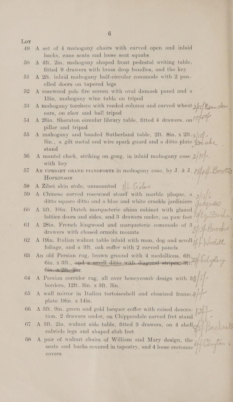 49 A get of 4 mahogany chairs with carved open and inlaid backs, cane seats and loose seat squabs 50 A 4ft. 2in. mahogany shaped front pedestal writing table, fitted 9 drawers with brass drop handles, and the key 51 A 2ft. inlaid mahogany half-circular commode with 2 pan- elled doors on tapered legs 52 A rosewood pole fire screen with oval damask panel and a 13in. mahogany wine table on tripod 58 A mahogany torchere with reeded column and carved ei 1 B3e.clov- C ears, on claw and ball tripod tual : 54 A 26in. Sheraton circular library table, fitted 4 drawers, on/ Of | pillar and tripod 55 A mahogany and banded Sutherland table, 2ft. 8in. x 2ft.4/ of 3in., a gilt metal and wire spark guard and a ditto plate EN aoe ra stand 56 A mantel clock, striking on gong, in inlaid mahogany case 2// fa, with key a 57 AN UPRIGHT GRAND PIANOFORTE in mahogany case, by J. &amp; J. 7 L ponte HopxKINSON 58 A Zibet skin stole, unmounted iL (5 P i; Fa 59 A Chinese carved rosewood stant with marble plaque, a / | ditto square ditto and a blue and white crackle jardiniere ‘4, 4, is § ft af \> 60 A 8ft. 10m. Dutch marqueterie china cabinet with glazed in lattice doors and sides, and 8 drawers under, on paw feet I 61 <A 28in. French kingwood and marqueterie commode of 8 p Pd drawers with chased ormolu mounts i Hi bac 62 A 19in. Itahan walnut table inlaid with man, dog and scroll z/ Lid = # foliage, and a 8ft, oak coffer with 2 carved panels se 63 An old Persian rug, brown ground with 4 medallions, 6ft. /@, - Gi. X7Srt,, <toatle assmalt ditto with..diagonal-stripes;- Bt] etal geal : 64 <A Persian corridor rug, all over honeycomb design with 33/ 5} borders, 121. 3in. x 3ft. 8in. 65 A wall mirror in Italian tortoiseshell and ebonized frame,}/4) plate 18in. x 14in. 66 A 38ft. 9in. green and gold lacquer coffer with raised decora- [2s tion, 2 drawers under, on Chippendale carved fret stand’ — - 67 A 38tt. 2in. walnut side table, fitted 3 drawers, on 4 shell-y cabriole legs and shaped club feet U * 68 A pair of walnut chairs of William and Mary design, the , 7: {- seats and backs covered in tapestry, and 4 loose er etonne if covers