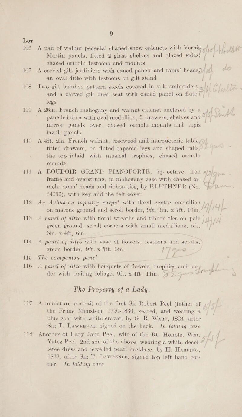 Lot Martin panels, fitted 2 glass shelves and glazed sides! chased ormolu festoons and mounts 107. A earved gilt jardiniere with caned panels and rams’ heads, an oval ditto with festoons on gilt stand 108 Two gilt bamboo pattern stools covered in silk embroidery,» ) and a carved gilt duet seat with caned panel on fluted” | legs 109 A 26in. French mahogany and walnut cabinet enclosed by a_ panelled door with oval medallion, 5 drawers, shelves and ’ mirror panels over, chased ormolu mounts and lapis - lazuli panels 110 A 4ft. 2in. French walnut, rosewood and marqueterie table, fitted drawers, on fluted tapered legs and shaped rails, the top inlaid with musical trophies, chased ormolu mounts 111 A BOUDOIR GRAND PIANOFORTE, 73- octave, iron frame and overstrung, in mahogany case with chased or- Ww 84056), with key and the felt cover on marone ground and scroll border, 9ft. Bin. x 7ft. 10in. | 1138 A panel of ditto with floral wreaths and ribbon ties on pale ;)) ! ereen ground, seroll corners with small medallions, 5ft. 6in. x 4ft, 6in. 114. A panel of ditto with vase of flowers, festoons and scrolls, ereen border, 9ft. x 5ft. 3in. | Ba 115 The companion panel 116 A panel of ditto with bouquets of flowers, trophies and bor; der with trailing foliage, 9ft. x 4ft. llin. Sg. qeo # The Property of a Lady. 117 A miniature portrait of the first Sir Robert Peel (father of the Prime Minister), 1750-1830, seated, and wearing a blue coat with white cravat, by G. R. Warp, 1824, after Sir T. Lawrence, signed on the back. In folding case 118 Another of Lady Jane Peel, wife of the Rt. Honble. Wm. , Yates Peel, 2nd son of the above, wearing a white decol- letee dress and jewelled pearl necklace, by H. Harpina, 1822, after Sir T. LAwWRENCH, signed top left hand cor- ner. In folding case