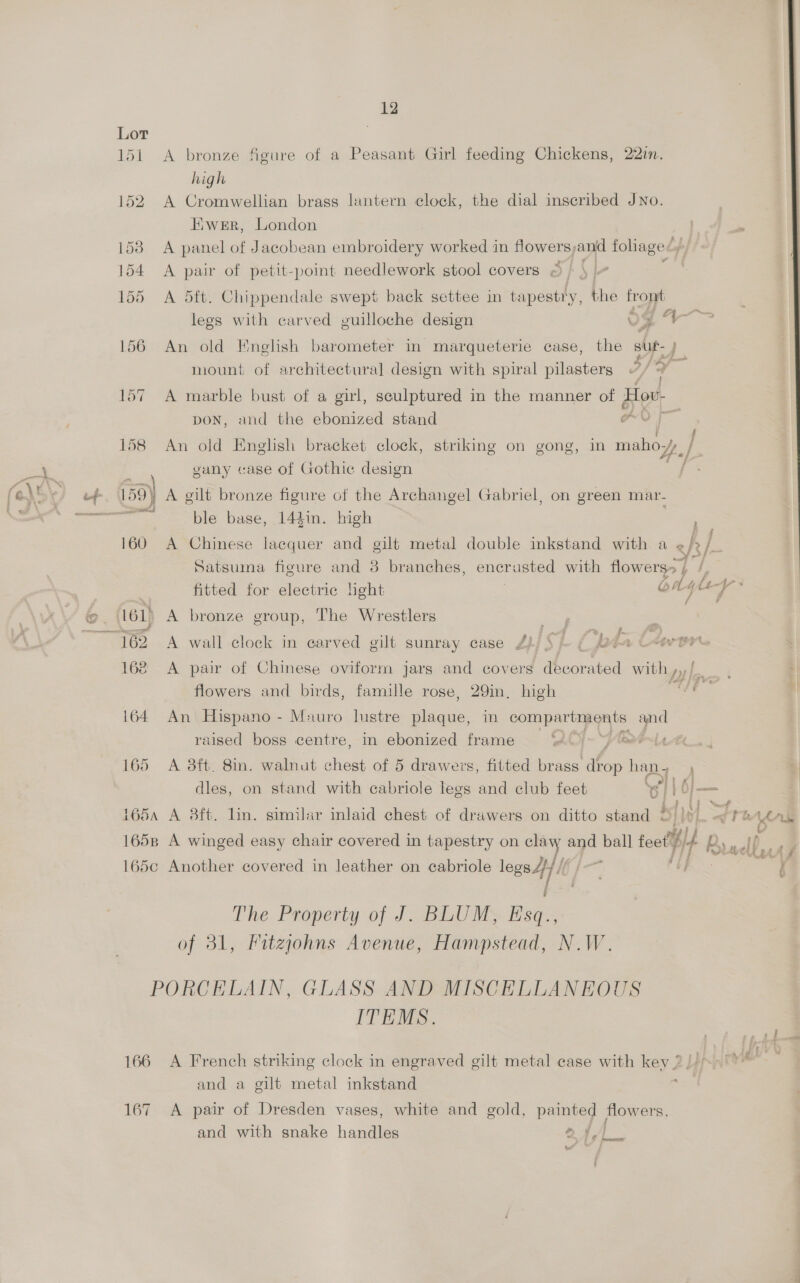 151 A bronze figure of a Peasant Girl feeding Chickens, 22in. high 152. A Cromwellian brass lantern clock, the dial inscribed JNo. Hiwer, London 1538 A panel of Jacobean embroidery worked in flowers, anid foliage&lt; f° 154 A pair of petit-point needlework stool covers © 155 A 5dft. Chippendale swept back settee in tapestry, the pe legs with carved guilloche design 5g 4 156 An old English barometer in marqueterie case, the a mount of architectural design with spiral pilasters @/ + 157 A marble bust of a girl, sculptured in the manner of Hov- pon, and the ebonized stand Ov 158 An old English bracket clock, striking on gong, in mahoyy, / 5 vany case of Gothic design ; tf 50) A gilt bronze figure of the Archangel Gabriel, on green mav- paneer pk ble base, 144in. high 160 A Chinese lacquer and gilt metal double inkstand with a &lt; b ] Hy Satsuma figure and 3 branches, encrusted with flowers) ‘- | bs fitted for electric light oA 4 le- * is @ . 161) A bronze group, The Wrestlers nee: ae ~~ 462 A wall clock in carved gilt sunray case Z)/ § |. ( ppta Cerne 168 &lt;A pair of Chinese oviform jars and covers ee ated with flowers and birds, famille rose, 29m, high sl i 164. An Hispano - Mauro lustre plaque, in SE alg ee raised boss centre, in ebonized frame ey eve Lt ht 165 A aft. 8in. walnut chest of 5 drawers, fitted brass af op han . dles, on stand with cabriole legs and club feet ‘s) | 6); — 1654 A 3ft. lin. similar inlaid chest of drawers on ditto stand 2 és el dt a es 1658 A winged easy chair covered in tapestry on claw and ball feet ’ i i Bi adler 165c Another covered in leather on ecabriole legs Hl sf Ai Phe Property of J CBU MS Ese. of 31, Fitzjohns Avenue, Hampstead, N.W. PORCELAIN, GLASS AND MISCELLANEOUS ITEMS. 166 A French striking clock in engraved gilt metal case with key 2//&gt;&gt; i and a gilt metal inkstand 167 &lt;A pair of Dresden vases, white and gold, painted flowers, and with snake handles ae |