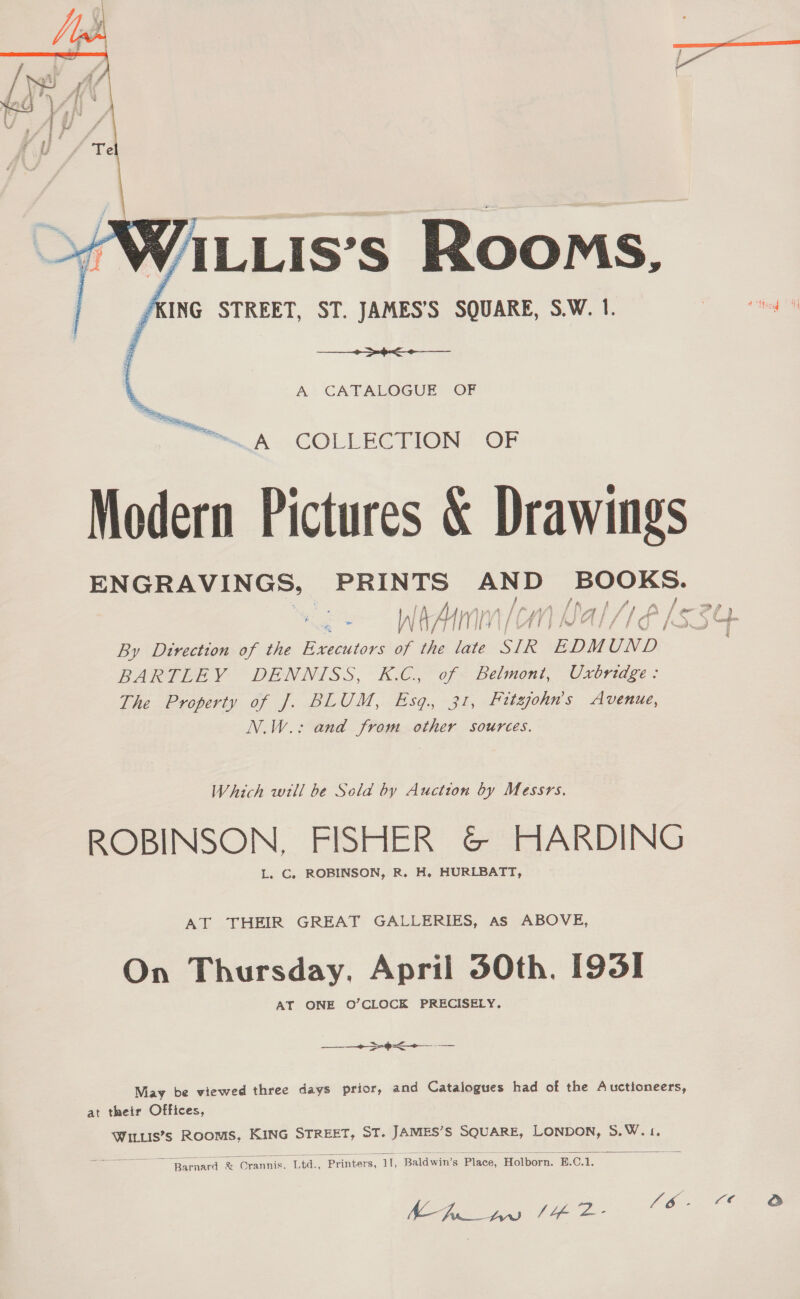   ALLis’s Rooms, ‘KING STREET, ST. JAMES’S SQUARE, S.W. 1. + -¢&lt;-——— \ A CATALOGUE OF ™ A COLLECTION OF Modern Pictures &amp; Drawings ENGRAVINGS, PRINTS sa es BOOKS. f f # . a , | Ney } / a f a /\ V By Direction of the eae of the late SIR EDMUND. BARTLEY DENNISS, K.C, of Belmont, Uxbridge: The Property of J. BLUM, Esq. 31, Hitsjohn’s Avenue, N.W.: and from other sources. Which will be Seld by Auction by Messrs. ROBINSON, FISHER &amp; HARDING L. C, ROBINSON, R. H. HURLBATT, AT THEIR GREAT GALLERIES, As ABOVE, On Thursday. April 50th. 193] AY ONE O’CLOCK PRECISELY, ee Dt ==  May be viewed three days prior, and Catalogues had of the Auctioneers, at their Offices, Winuis’s Rooms, KING STREET, ST. JAMES’S SQUARE, LONDON, 5.W.1.  —arnard &amp; Orannis. Ltd., Printers, 11, Baldwin’s Place, Holborn. E.C.1. Ey