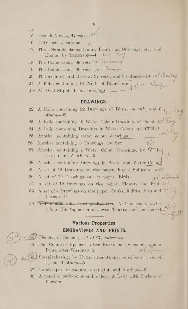 tiie | 15 French Novels, 47 vols. 3° 16 Fifty books, various 3 | &gt; 17 Three Scrapbooks containing Prints and Drawings, etc., and Oat Elaine, by Tennyson—4 . 12) 20 h: 18 The Connoisseur, 88 vols. | 4 “Rare 19 The Connoisseur, 80 vols. ) o/- Gaia « : 20 The Architectural Review, 37 vols., and 38 others—70 Maca ’ 21 A Folio containing 18 Prints of Rome, etc. 3}i0f - Vhs 214 An Oval Stipple Print, in colour DRAWINGS. 22. A Folio containing 22 Drawings of Birds, on silk, and 6 , . are others—28 fh ] 23 A Folio containing 18 Water Colour Drawings of Faust 107- ce. v 24 A Folio containing Drawings in Water Colour and Chalk la “Ser : aS/~ Nps 25 Another containing water colour drawings - ~~ 4 1 26 Another containing 8 Drawings, by Spy s/ 53 27 Another containing 4 Water Colour Drawings, by W. Leircu and 5 others—9   28 Another containing Drawings in Pastel and Water Colow 29 A set of 12 Drawings on rice paper, Figure Subjects 2. ¢|- 30 A set of 12 Drawings on rice paper, Birds 30]- anor 81 A set of 12 Drawings on rice paper, Flowers and Fruit 30 [- 32 A set of 4 Drawings on rice paper, Junks, 5 ditto, Fish and 171 19 aa Insects—9 J  ¥IXC Liou reme=shapiernt, A Landscape, water 4 15 s eee The Se at Cowes, TurNER, and another—4 vi Stoll a Various Properties ENGRAVINGS AND PRINTS. (\\e @ The Art of Fencing, set of 27, unframed 85 The Countess Spencer, after REYNOLDS, in colour, and a Print, after WatrrsEau, 2 | sof dpener tb: 6) Steeplechasing, by Hunt, after ALKEN, in colours, a set of 4, and 4 others—8 87 Landscapes, in colours, a set of 4, and 2 others-—6  38 A panel of petit- “point embroidery, A Lady with Baskets of Flowers