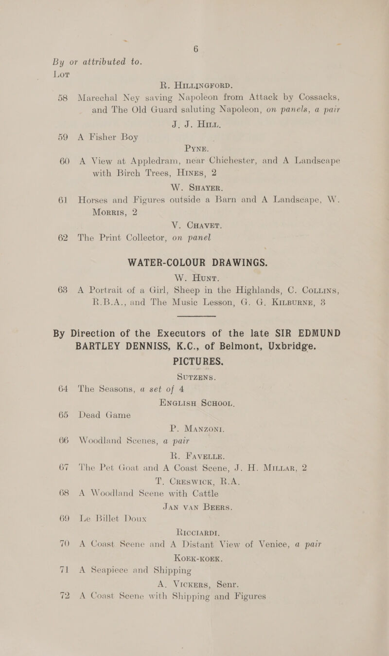 Lor Ri. HILLINGFoRD. 58 Marechal Ney saving Napoleon from Attack by Cossacks, and The Old Guard saluting Napoleon, on panels, a pair J. J. Hm. 59 A Fisher Boy PYNE. 60 A View at Appledram, near Chichester, and A Landscape with Birch Trees, HINzEs, 2 W. SHAYER. 61 Horses and Fieures outside a Barn and A Landscape, W. Morris, 2 V. CHAVET. 62 The Print Collector, on panel WATER-COLOUR DRAWINGS. W. Hunt. 638 A Portrait of a Girl, Sheep in the Highlands, C. Comins, R.B.A., and The Music Lesson, G. G. KiILBuRNE, 3 By Direction of the Executors of the late SIR EDMUND BARTLEY DENNISS, K.C., of Belmont, Uxbridge. PICTURES. SUTZENS. 64 The Seasons, a set of 4 ENGLISH SCHOOL, 65 Dead Game P. MANnzont. 66 Woodland Scenes, a pair R. FAaveLe. 67 The Pet Goat and A Coast Scene, J. H. Miuzar, 2 T. Creswick, R.A. 68 A Woodland Scene with Cattle JAN VAN BEERS. 69 Le Billet Doux RICCIARDI. A Coast Scene and A Distant View of Venice, a pair KOEK-KOEK. 71 A Seapiece and Shipping A. Vickrers, Senr. ; A Coast Scene with Shipping and Figures ~] bd