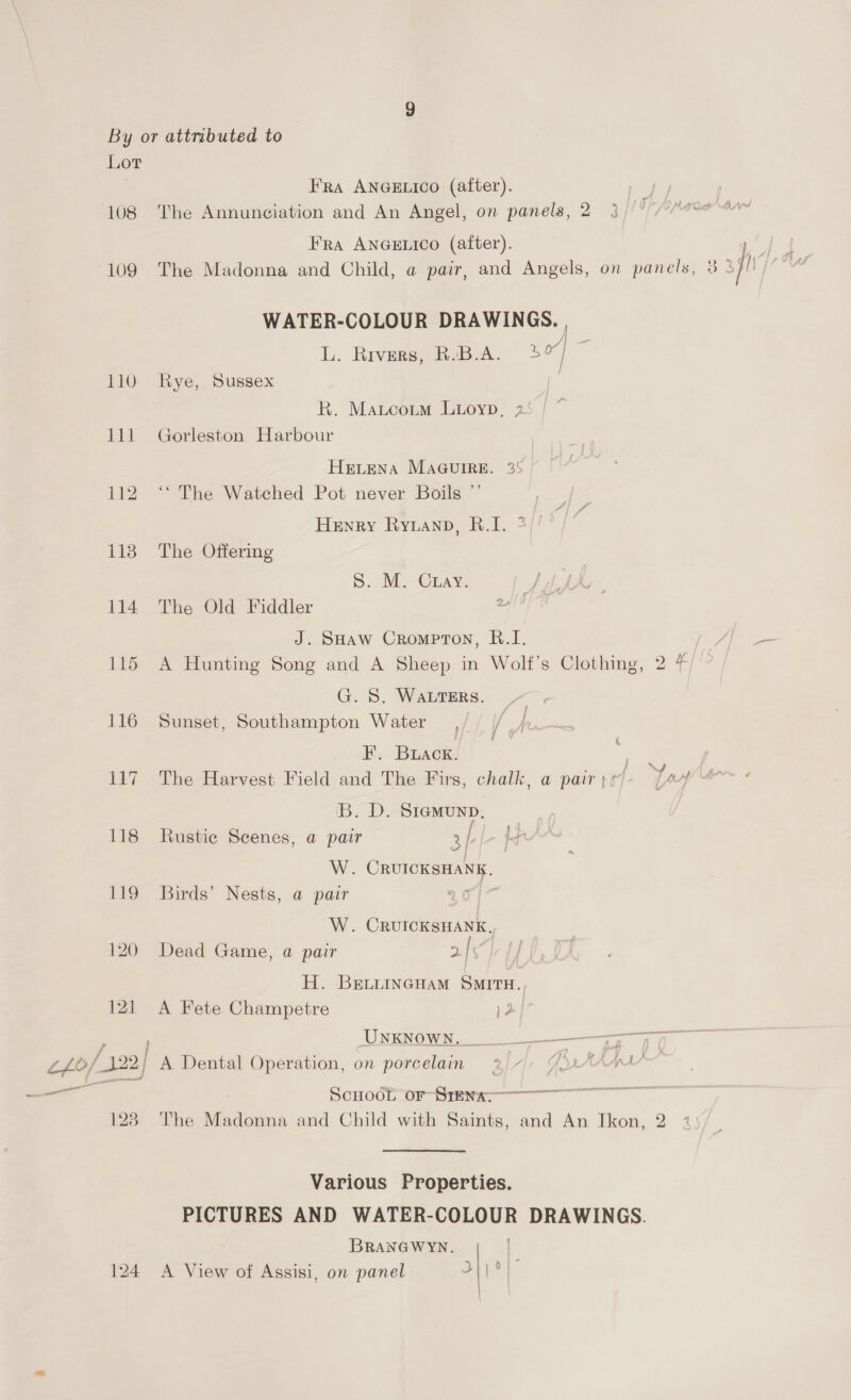 Lot | FRA ANGELICO (after). 108 ‘The Annunciation and An Angel, on panels, 2 Fra ANGELICO (after). 109 The Madonna and Child, a pair, and Angels, on pan ely @ 2 jh WATER-COLOUR DRAWINGS. | L. Rivers, R.B.A. 3] te 110 Rye, Sussex . R. Matcorm Luioyp, 25 | ~ 111 Gorleston Harbour HeLena MaaGuire. 25 112 “The Watched Pot never Boils ”’ Henry Ryuanp, R.I. 2)’ 113 The Offering S. M. Curay. ; 114 The Old Fiddler lied J. SHaw Crompton, &amp;.I. | 115 A Hunting Song and A Sheep in Wolf's Clothing, 2 G. S. WALTERS. 116 Sunset, Southampton Water F. Buack. 117 The Harvest Field and The Firs, chalk, a pair B. D. Siemunp, 118 Rustic Scenes, a pair 3/ p ng i 7 J W. CRUICKSHANK. 119 Birds’ Nests, a pair Ae tg W. CRUICKSHANK. 120 Dead Game, a pair Es H. BELLINGHAM SMITH. 121 A Fete Champetre } UNENOWN 2 7 SoHodt or-Srens-——oooooonoo 128 The Madonna and Child with Saints, and An Ikon, 2 3) Various Properties. PICTURES AND WATER-COLOUR DRAWINGS. BRANGWYN. | ay) aa 124 A View of Assisi, on panel 3 ||