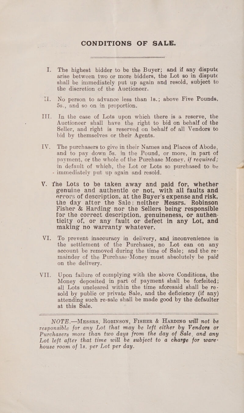 Y. CONDITIONS OF SALE. The highest bidder to be the Buyer; and if any dispute arise between two or more bidders, the Lot so in dispute shall be immediately put up again and resold, subject to the discretion of the Auctioneer. No person to advance less than 1s.; above Five Pounds, 5s., and so on in proportion. In the case of Lots upon which there is a reserve, the Auctioneer shall have the right to bid on behalf of the Seller, and right is reserved on behalf of all Vendors to bid by themselves or their Agents. The purchasers to give in their Names and Places of Abode, and to pay down 5s. in the Pound, or more, in part of payment, or the whole of the Purchase Money, if required; in default of which, the Lot or Lots so purchased to be genuine and authentic or not, with all faults and errors of description, at the Buyer’s expense and risk, the day after the Sale; neither Messrs. Robinson Fisher &amp; Harding nor the Sellers being’ responsible for the correct description, genuineness, or authen- ticity of, or any fault or defect in any Lot, and making no warranty whatever. To prevent inaccuracy in delivery, and inconvenience in the settlement of the Purchases, no Lot can on any account be removed during the time of Sale; and the re- mainder of the Purchase-Money must absolutely be paid on the delivery. Upon failure of complying with the above Conditions, the Money deposited in part of payment shall be forfeited; all Lots uncleared within the time aforesaid shall be re- sold by public or private Sale, and the deficiency (if any) attending such re-sale shall be made good by the defaulter at this Sale.   