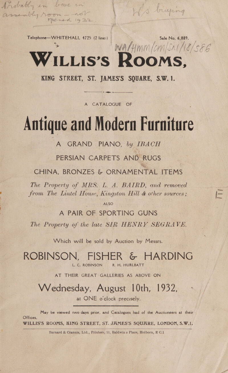 i eae gal cae 4725 (2 lines) | rae No, 6,889. AHL WV WT Me WV| MAGS WILLIS’s Rooms, KING STREET, ST. JAMES’S SQUARE, S.W. 1. —_———— 2 | A CATALOGUE OF Antique and Modern Furniture A GRAND PIANO, by [BACH PERSIAN CARPETS AND RUGS CHINA, BRONZES &amp; ORNAMENTAL ITEMS The Property of MRS. L. A. BAIRD, and removed from The Inntel House, kingston Hill &amp; other sources ; aR ALSO A PAIR OF SPORTING GUNS The Property of the late SIR HENRY SHEGRAVE. ~ Which will be sold by Auction by Messrs. ROBINSON, FISHER &amp;© HARDING L. C. ROBINSON R. H. HURLBATT AT THEIR GREAT GALLERIES AS ABOVE ON VVednesday, August | 0th, 1932, at ONE o'clock precisely. May be viewed two days prior, and Catalogues had of the Auctioneers at their Offices, WILLIS’S RCOMS, KING STREET, ST. JAMES’S SQUARE, LONDON, S.W.I. —  Barnard &amp; Crannis, Ltd,, Printers, 11, Baldwin s Place, Holborn, E C.1