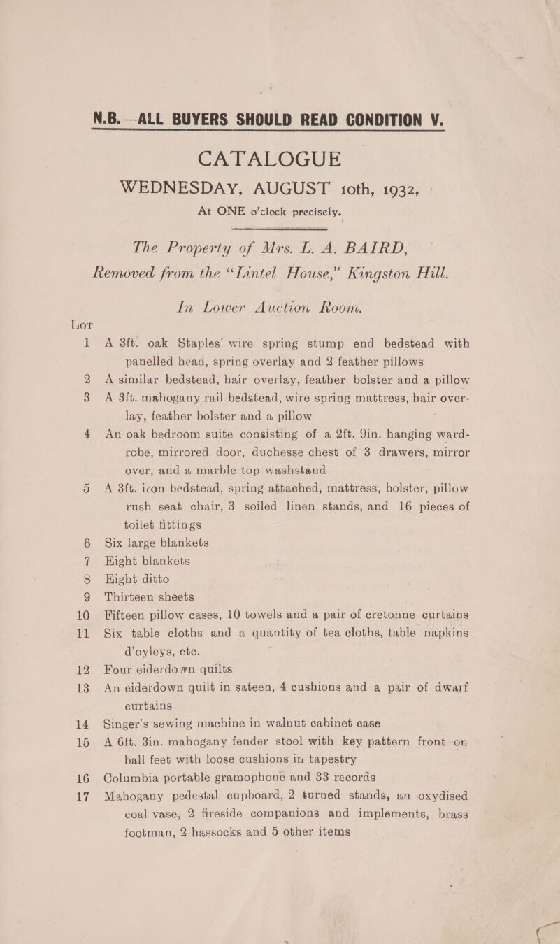 CATALOGUE’ ~ WEDNESDAY, AUGUST oth, 1932, At ONE o’clock precisely. \  The Property of Mrs. L. A. BAIRD, Lor 1 16 17 In Lower Auction Room. A 38ft. oak Staples’ wire spring stump end bedstead with panelled head, spring overlay and 2 feather pillows A similar bedstead, hair overlay, feather bolster and a pillow A 3ft. mahogany rail bedstead, wire spring mattress, hair over- lay, feather bolster and a pillow An oak bedroom suite consisting of a 2ft. 9in. hanging ward- robe, mirrored door, duchesse chest of 3 drawers, mirror over, and a marble top washstand A 3ft. icon bedstead, spring attached, mattress, bolster, pillow rush seat chair, 3 soiled linen stands, and 16 pieces of toilet fittings Six large blankets Hight blankets Hight ditto Thirteen sheets Fifteen pillow cases, 10 towels and a pair of cretonne curtains Six table cloths and a quantity of tea cloths, table napkins | d’oyleys, ete. é Four eiderdo wn quilts | An eiderdown quilt in sateen, 4 cushions and a pair of dwarf curtains Singer’s sewing machine in walnut cabinet case A 6ft. 3in. mahogany fender stool with key pattern front on ball feet with loose cushions in tapestry Columbia portable gramophone and 33 records Mahogany pedestal cupboard, 2 turned stands, an oxydised coal vase, 2 fireside companions and implements, brass footman, 2 hassocks and 9 other items