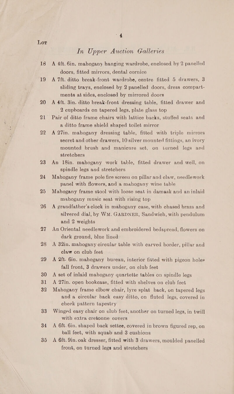 13 mg 4 In Upper Auction Galleries A 4ft. 6in. mahogany hanging wardrobe, enclosed by 2 panelled doors, fitted mirrors, dental cornice A 7ft. ditto break-front wardrobe, centre fitted 5 drawers, 3 sliding trays, enclosed by 2 panelled doors, dress compart- ments at sides, enclosed by mirrored doors A 4ft. 3in. ditto break-front dressing table, fitted drawer and 2 cupboards on tapered legs, plate glass top Pair of ditto frame chairs with lattice backs, stuffed seats and a ditto frame shield shaped toilet mirror A 27in. mahogany dressing table, fitted with triple mirrors secret and other drawers, 10 silver mounted fittings, an ivory mounted brush and manicure set, on turned legs and stretchers An 18in. mahogany work table, fitted drawer and well, on spindle legs and stretchers Mahogany frame pole fire screen on pillar and claw, needlework panel with flowers, and a mahogany wine table Mahogany frame stool with loose seat in damask and an inlaid mahogany music seat with rising top A grandfather’s clock in mahogany case, with chased brass and silvered dial, by WM. GARDNER, Sandwich, with pendulum and 2 weights . An Oriental needlework and embroidered bedspread, flowers on dark ground, blue lined A 32in. mahogany circular table with carved border, pillar and claw on club feet A 2ft. 6in. mahogany bureau, interior fitted with pigeon holes fall front, 3 drawers under, on club feet A set of inlaid mahogany quartette tables on spindle legs A 27in. open bookcase, fitted with shelves on club feet Mahogany frame elbow chair, lyre splat back, on tapered legs and a circular back easy ditto, on fluted legs, covered in check pattern tapestry Winged easy chair on club feet, another on turned legs, in twill with extra cretonne covers A 6ft. 6in. shaped back settee, covered in brown figured rep, on ball feet, with squab and 3 cushions A 6ft. 9in. oak dresser, fitted with 3 drawers, moulded panelled front, on turned legs and stretchers