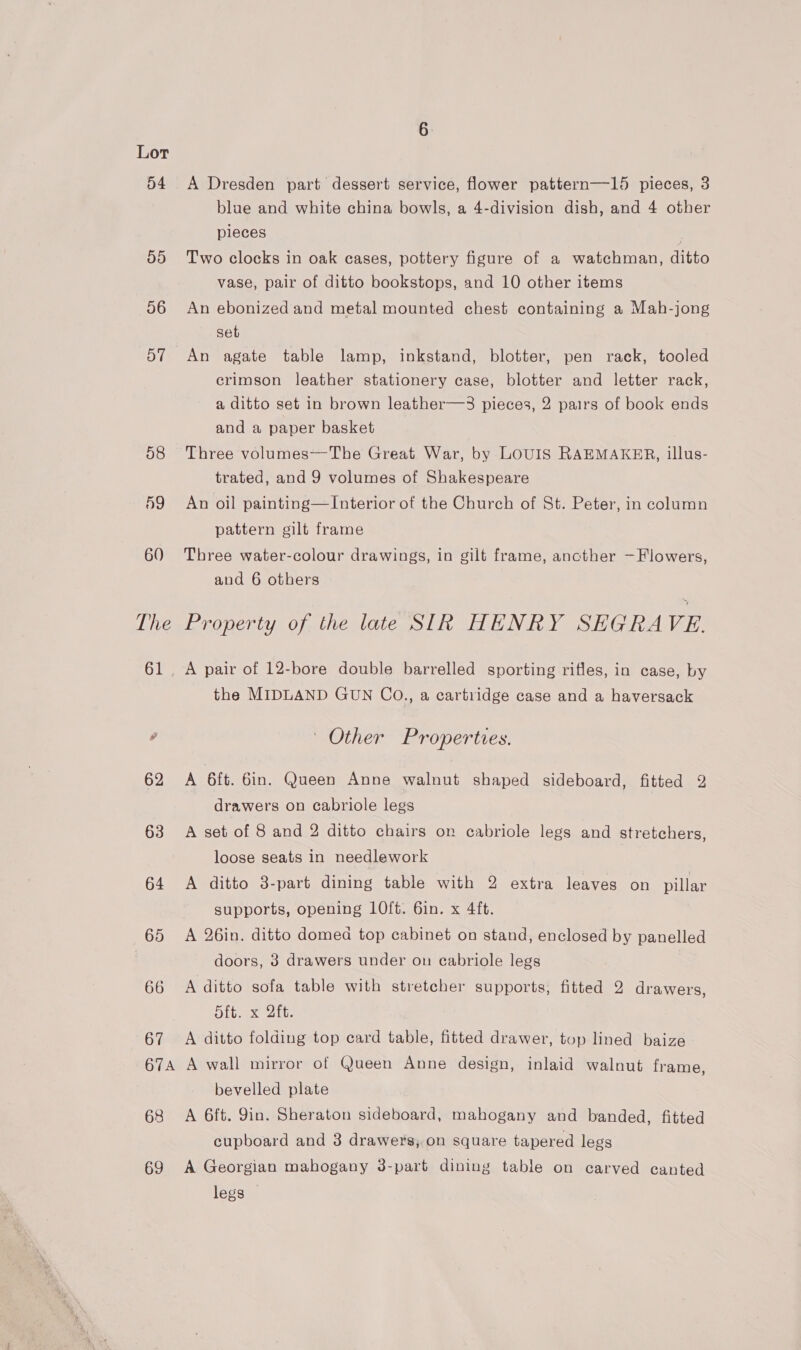 54 55 56 57 58 59 60 The 65 66 67 A Dresden part dessert service, flower pattern—15 pieces, 3 blue and white china bowls, a 4-division dish, and 4 other pieces Two clocks in oak cases, pottery figure of a watchman, ditto vase, pair of ditto bookstops, and 10 other items An ebonized and metal mounted chest containing a Mah-jong set An agate table lamp, inkstand, blotter, pen rack, tooled crimson leather stationery case, blotter and letter rack, a ditto set in brown leather—3 pieces, 2 pairs of book ends and a paper basket Three volumes--The Great War, by LOUIS RAEMAKER, illus- trated, and 9 volumes of Shakespeare An oil painting—Interior of the Church of St. Peter, in column pattern gilt frame Three water-colour drawings, in gilt frame, ancther —Flowers, and 6 others Property of the late SIR HENRY SEGRAVE the MIDLAND GUN Co., a cartridge case and a haversack ' Other Properties. A 6ft. Gin. Queen Anne walnut shaped sideboard, fitted 2 drawers on cabriole legs A set of 8 and 2 ditto chairs on cabriole legs and stretchers, loose seats in needlework A ditto 3-part dining table with 2 extra leaves on pillar supports, opening 10ft. 6in. x 4ft. A 26in. ditto domed top cabinet on stand, enclosed by panelled doors, 3 drawers under on cabriole legs A ditto sofa table with stretcher supports, fitted 2 drawers, Hitex Att A ditto folding top card table, fitted drawer, top lined baize 68 69 bevelled plate A 6ft. 9in. Sheraton sideboard, mahogany and banded, fitted cupboard and 3 drawers, on square tapered legs A Georgian mahogany 3-part dining table on carved canted legs —