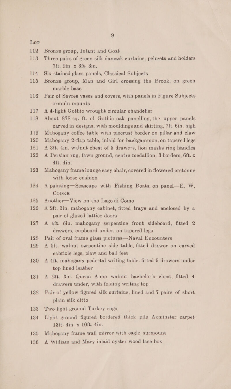 112 113 114 116 130 131 132 133 134 1395 136 Bronze group, Infant and Goat Three pairs of green silk damask curtains, pelmets and holders Tit. Qin. x 3ft. 3in. Six stained glass panels, Classical Subjects Bronze group, Man and Girl crossing the Brook, on green marble base Pair of Sevres vases and covers, with panels in Figure Subjects ormulu mounts A 4-light Gothic wrought circular chandelier About 878 sq. ft. of Gothic oak panelling, the upper panels carved in designs, with mouldings and skirting, 7ft. 6in. high Mahogany coffee table with piecrust border on pillar and claw Mahogany 2-flap table, inlaid for backgammon, on tapered legs A 3ft. 4in. walnut chest of 5 drawers, lion masks ring handles A Persian rug, fawn ground, centre medallion, 3 borders, 6ft. x 4ft. 4in. Mahogany frame lounge easy chair, covered in flowered cretonne with loose cushion COOKE Another— View on the Lago di Como A 2ft. 8in. mahogany cabinet, fitted trays and enclosed by a pair of glazed lattice doors A 4ft. 6in. mahogany serpentine front sideboard, fitted 2 drawers, cupboard under, on tapered legs Pair of oval frame glass pictures—Naval Encounters A dft. walnut serpentine side table, fitted drawer on carved cabriole legs, claw and ball feet A 4ft. mahogany pedestal writing table, fitted 9 drawers under top lined leather A 2ft. 3in. Queen Anne walnut bachelor’s chest, fitted 4 drawers under, with folding writing top Pair of yellow figured silk curtains, lined and 7 pairs of short plain silk ditto Two light ground Turkey rugs Light ground figured bordered thick pile Axminster carpet L3ft. 4in. x 10ft. 4in. Mahogany frame wall mirror with eagle surmount A William and Mary inlaid oyster wood lace box