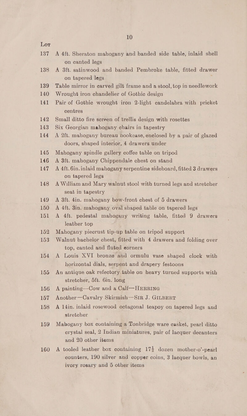 137 138 139 140 141 142 143 144 145 146 147 148 149 150 151 152 153 154 155 156 157 158 159 160 10 A 4ft. Sheraton mahogany and banded side table, inlaid shell on canted legs A 3ft. satinwood and banded Pembroke table, fitted drawer on tapered legs : Table mirror in carved gilt frame and a stool, top in needlework Wrought iron chandelier of Gothic design Pair of Gothic wrought iron 2-light candelabra with pricket centres Small ditto fire screen of trellis design with rosettes Six Georgian mahogany chairs in tapestry A 2ft. mahogany bureau bookcase, enclosed by a pair of glazed doors, shaped interior, 4 drawers under Mahogany spindle gallery coffee table on tripod A 3f{t. mahogany Chippendale chest on stand A 4ft.6in. inlaid mahogany serpentine sideboard, fitted 3 drawers on tapered legs A William and Mary walnut stool with turned legs and stretcher seat in tapestry A 3ft. 4in. mahogany bow-front chest of 5 drawers A 4ft. 8in. mahogany oval shaped table on tapered legs A 4ft. pedestal mahogany writing table, fitted 9 drawers leather top Mahogany piecrust tip-up table on tripod support Walnut bachelor chest, fitted with 4 drawers and folding over top, canted and fluted eorners A Louis XVI bronze and ormulu vase shaped clock with horizontal dials, serpent and drapery festoons An antique oak refectory table on heavy turned supports with stretcher, 5ft. 6in. long A painting—Cow and a Calf-—-HERRING Another—Cavalry Skirmish—Sir J. GILBERT A 14in. inlaid rosewood octagonal teapoy on tapered legs and stretcher Mahogany box containing a Tonbridge ware casket, pearl ditto crystal seal, 2 Indian miniatures, pair of lacquer decanters and 20 other items A tooled leather box containing 17% dozen mother-o’-pearl counters, 190 silver and copper coins, 3 lacquer bowls, an ivory rosary and 5 other items