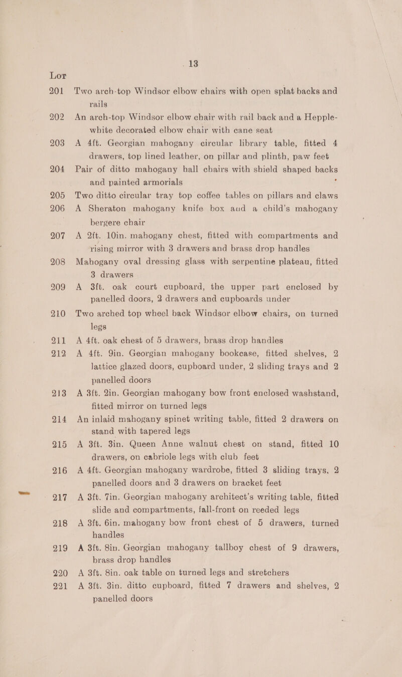 215 “2h 218 219 220 221 . 18 Two arch-top Windsor elbow chairs with open splat backs and rails An arch-top Windsor elbow chair with rail back and a Hepple- white decorated elbow chair with cane seat A 4ft. Georgian mahogany circular library table, fitted 4 drawers, top lined leather, on pillar and plinth, paw feet Pair of ditto mahogany hall chairs with shield shaped backs and painted armorials : Two ditto circular tray top coffee tables on pillars and claws A Sheraton mahogany knife box aud a child’s mahogany bergere chair A 2ft. 10in. mahogany chest, fitted with compartments and rising mirror with 3 drawers and brass drop handles Mahogany oval dressing glass with serpentine plateau, fitted 3 drawers A ft. oak court cupboard, the upper part enclosed by panelled doors, 2 drawers and cupboards under Two arched top wheel back Windsor elbow chairs, on turned legs A 4ft. oak chest of 5 drawers, brass drop handles A 4ft. Yin. Georgian mahogany bookcase, fitted shelves, 2 lattice glazed doors, cupboard under, 2 sliding trays and 2 panelled doors A 3ft. 2in. Georgian mahogany bow front enclosed washstand, fitted mirror on turned legs An inlaid mahogany spinet writing table, fitted 2 drawers on stand with tapered legs A 3ft. 3in. Queen Anne walnut chest on stand, fitted 10 drawers, on cabriole legs with club feet A 4ft. Georgian mahogany wardrobe, fitted 3 sliding trays, 2 panelled doors and 3 drawers on bracket feet A 8ft. 7in. Georgian mahogany architect’s writing table, fitted slide and compartments, fall-front on reeded legs A 3ft. 6in. mahogany bow front chest of 5 drawers, turned handles A 3ft. 8in. Georgian mahogany tallboy chest of 9 drawers, brass drop handles A 3ft. 8in. oak table on turned legs and stretchers A 3ft. 3in. ditto cupboard, fitted 7 drawers and shelves, 2 panelled doors
